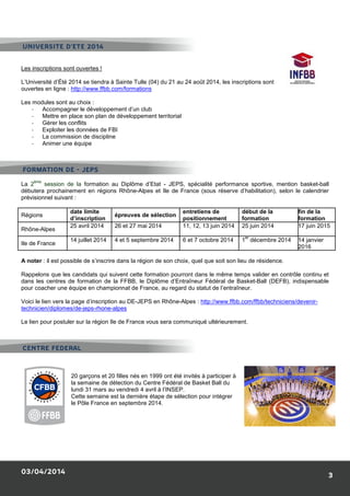 03/04/2014
Les inscriptions sont ouvertes !
L’Université d’Été 2014 se tiendra à Sainte Tulle (04) du 21 au 24 août
ouvertes en ligne : http://www.ffbb.com/formations
Les modules sont au choix :
- Accompagner le développement d’un club
- Mettre en place son plan de développement territorial
- Gérer les conflits
- Exploiter les données de FBI
- La commission de discipline
- Animer une équipe
La 2
ème
session de la formation au Diplôme d’Etat
débutera prochainement en régions Rhône
prévisionnel suivant :
Régions
date limite
d’inscription
épreuves de sélection
Rhône-Alpes
25 avril 2014 26 et 27 mai 2014
Ile de France
14 juillet 2014 4 et 5 septembre 2014
A noter : il est possible de s’inscrire dans la région de son choix, quel
Rappelons que les candidats qui suivent cette formation
dans les centres de formation de la FFBB, le Diplôme d’Entraîneur Fédéral de Basket
pour coacher une équipe en championnat de France, au r
Voici le lien vers la page d’inscription au DE
technicien/diplomes/de-jeps-rhone-alpes
Le lien pour postuler sur la région Ile de France vous sera communiqué ultérieurement.
20 garçons et 20 filles nés en 1999 ont été invités à participer à
la semaine de détection du Centre Fédéral de Basket
lundi 31 mars au vendredi 4 avril à l’INSEP.
Cette semaine est la dernière étape de sélection pour intégrer
le Pôle France en septembre 2014.
UNIVERSITE D’ETE 2014
CENTRE FEDERAL
FORMATION DE - JEPS
L’Université d’Été 2014 se tiendra à Sainte Tulle (04) du 21 au 24 août 2014, les inscriptions sont
http://www.ffbb.com/formations
Accompagner le développement d’un club
Mettre en place son plan de développement territorial
formation au Diplôme d’Etat - JEPS, spécialité performance sportive, mention basket
prochainement en régions Rhône-Alpes et Ile de France (sous réserve d’habilitation), selon le calendrier
épreuves de sélection
entretiens de
positionnement
début de la
formation
26 et 27 mai 2014 11, 12, 13 juin 2014 25 juin 2014
4 et 5 septembre 2014 6 et 7 octobre 2014 1
er
décembre 2014
: il est possible de s’inscrire dans la région de son choix, quel que soit son lieu de résidence
Rappelons que les candidats qui suivent cette formation pourront dans le même temps valider en contrôle continu et
dans les centres de formation de la FFBB, le Diplôme d’Entraîneur Fédéral de Basket
coacher une équipe en championnat de France, au regard du statut de l’entraîneur.
inscription au DE-JEPS en Rhône-Alpes : http://www.ffbb.com/ffbb/techniciens/devenir
alpes
er sur la région Ile de France vous sera communiqué ultérieurement.
20 garçons et 20 filles nés en 1999 ont été invités à participer à
la semaine de détection du Centre Fédéral de Basket Ball du
lundi 31 mars au vendredi 4 avril à l’INSEP.
Cette semaine est la dernière étape de sélection pour intégrer
le Pôle France en septembre 2014.
3
, les inscriptions sont
JEPS, spécialité performance sportive, mention basket-ball
Alpes et Ile de France (sous réserve d’habilitation), selon le calendrier
début de la
formation
fin de la
formation
25 juin 2014 17 juin 2015
décembre 2014 14 janvier
2016
que soit son lieu de résidence.
pourront dans le même temps valider en contrôle continu et
dans les centres de formation de la FFBB, le Diplôme d’Entraîneur Fédéral de Basket-Ball (DEFB), indispensable
http://www.ffbb.com/ffbb/techniciens/devenir-
 