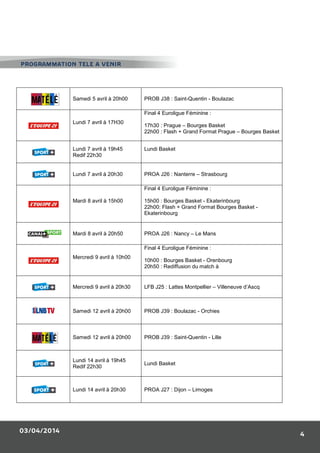 03/04/2014
4
Samedi 5 avril à 20h00 PROB J38 : Saint-Quentin - Boulazac
Lundi 7 avril à 17H30
Final 4 Euroligue Féminine :
17h30 : Prague – Bourges Basket
22h00 : Flash + Grand Format Prague – Bourges Basket
Lundi 7 avril à 19h45
Redif 22h30
Lundi Basket
Lundi 7 avril à 20h30 PROA J26 : Nanterre – Strasbourg
Mardi 8 avril à 15h00
Final 4 Euroligue Féminine :
15h00 : Bourges Basket - Ekaterinbourg
22h00: Flash + Grand Format Bourges Basket -
Ekaterinbourg
Mardi 8 avril à 20h50 PROA J26 : Nancy – Le Mans
Mercredi 9 avril à 10h00
Final 4 Euroligue Féminine :
10h00 : Bourges Basket - Orenbourg
20h50 : Rediffusion du match à
Mercredi 9 avril à 20h30 LFB J25 : Lattes Montpellier – Villeneuve d’Ascq
Samedi 12 avril à 20h00 PROB J39 : Boulazac - Orchies
Samedi 12 avril à 20h00 PROB J39 : Saint-Quentin - Lille
Lundi 14 avril à 19h45
Redif 22h30
Lundi Basket
Lundi 14 avril à 20h30 PROA J27 : Dijon – Limoges
PROGRAMMATION TELE A VENIR
 