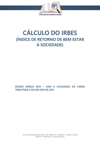 R. Gen. Aristides Athayde Junior, 350 . 80730-370 . Bigorrilho . Curitiba . Paraná
Telefone: 41 3053-3219 . www.ibpt.org.br
CÁLCULO DO IRBES
(ÍNDICE DE RETORNO DE BEM ESTAR
À SOCIEDADE)
EDIÇÃO MARÇO 2014 – COM A UTILIZAÇÃO DA CARGA
TRIBUTÁRIA E IDH DO ANO DE 2012
 