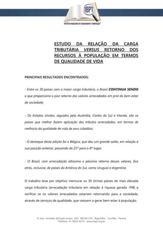 R. Gen. Aristides Athayde Junior, 350 . 80730-370 . Bigorrilho . Curitiba . Paraná
Telefone: 41 3053-3219 . www.ibpt.org.br
ESTUDO DA RELAÇÃO DA CARGA
TRIBUTÁRIA VERSUS RETORNO DOS
RECURSOS À POPULAÇÃO EM TERMOS
DE QUALIDADE DE VIDA
PRINCIPAIS RESULTADOS ENCONTRADOS:
- Entre os 30 países com a maior carga tributária, o Brasil CONTINUA SENDO
o que proporciona o pior retorno dos valores arrecadados em prol do bem estar
da sociedade;
- Os Estados Unidos, seguidos pela Austrália, Coréia do Sul e Irlanda, são os
países que melhor fazem aplicação dos tributos arrecadados, em termos de
melhoria da qualidade de vida de seus cidadãos;
- O destaque desta edição foi a Bélgica, que deu um grande saldo, em relação à
sua posição anterior, passando do 25º para o 8º lugar;
- O Brasil, com arrecadação altíssima e péssimo retorno desses valores, fica
atrás, inclusive, de países da América do Sul, como Uruguai e Argentina.
O trabalho teve por objetivo mensurar os 30 (trinta) países de mais elevada
carga tributária (arrecadação tributária em relação à riqueza gerada -PIB) e
verificar se os valores arrecadados estariam retornando para a sociedade,
através de serviços de qualidade, que viessem a gerar bem estar à população.
 