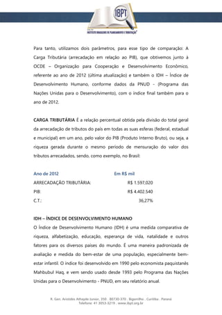 R. Gen. Aristides Athayde Junior, 350 . 80730-370 . Bigorrilho . Curitiba . Paraná
Telefone: 41 3053-3219 . www.ibpt.org.br
Para tanto, utilizamos dois parâmetros, para esse tipo de comparação: A
Carga Tributária (arrecadação em relação ao PIB), que obtivemos junto à
OCDE – Organização para Cooperação e Desenvolvimento Econômico,
referente ao ano de 2012 (última atualização) e também o IDH – Índice de
Desenvolvimento Humano, conforme dados da PNUD - (Programa das
Nações Unidas para o Desenvolvimento), com o índice final também para o
ano de 2012.
CARGA TRIBUTÁRIA É a relação percentual obtida pela divisão do total geral
da arrecadação de tributos do país em todas as suas esferas (federal, estadual
e municipal) em um ano, pelo valor do PIB (Produto Interno Bruto), ou seja, a
riqueza gerada durante o mesmo período de mensuração do valor dos
tributos arrecadados, sendo, como exemplo, no Brasil:
Ano de 2012 Em R$ mil
ARRECADAÇÃO TRIBUTÁRIA: R$ 1.597,020
PIB: R$ 4.402.540
C.T.: 36,27%
IDH – ÍNDICE DE DESENVOLVIMENTO HUMANO
O Índice de Desenvolvimento Humano (IDH) é uma medida comparativa de
riqueza, alfabetização, educação, esperança de vida, natalidade e outros
fatores para os diversos países do mundo. É uma maneira padronizada de
avaliação e medida do bem-estar de uma população, especialmente bem-
estar infantil. O índice foi desenvolvido em 1990 pelo economista paquistanês
Mahbubul Haq, e vem sendo usado desde 1993 pelo Programa das Nações
Unidas para o Desenvolvimento - PNUD, em seu relatório anual.
 
