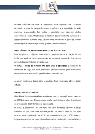 R. Gen. Aristides Athayde Junior, 350 . 80730-370 . Bigorrilho . Curitiba . Paraná
Telefone: 41 3053-3219 . www.ibpt.org.br
O IDH é um índice que serve de comparação entre os países, com o objetivo
de medir o grau de desenvolvimento econômico e a qualidade de vida
oferecida à população. Este índice é calculado com base em dados
econômicos e sociais. O IDH vai de 0 (nenhum desenvolvimento humano) a 1
(desenvolvimento humano total). Quanto mais próximo de 1, pode-se afirmar
que esse país é o que atingiu maior grau de desenvolvimento.
IRBES – ÍNDICE DE RETORNO DE BEM ESTAR À SOCIEDADE
Para atingirmos o objetivo deste estudo, providenciamos a criação de um
índice que pudesse demonstrar o nível de retorno à população dos valores
arrecadados com tributos, em cada país.
O IRBES – Índice de Retorno De Bem Estar à Sociedade é resultado da
somatória da carga tributária, ponderada percentualmente pela importância
deste parâmetro, com o IDH, ponderado da mesma forma.
A seguir, expomos a tabela com o resultado final encontrado através deste
estudo:
METODOLOGIA DO ESTUDO
O ranking é determinado pela ordem decrescente do valor calculado referente
ao IRBES de cada país. Quanto maior o valor deste índice, melhor é o retorno
da arrecadação dos tributos para a população.
O IRBES é decorrente da somatória do valor numérico relativo à carga
tributária do país, com uma ponderação de 15%, com o valor do IDH, que
recebeu uma ponderação de 85%, por entendermos que o IDH elevado,
independentemente da carga tributária do país, é muito mais representativo e
 