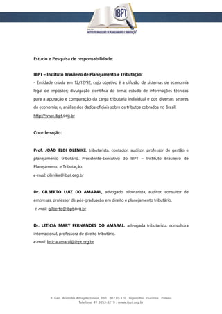 R. Gen. Aristides Athayde Junior, 350 . 80730-370 . Bigorrilho . Curitiba . Paraná
Telefone: 41 3053-3219 . www.ibpt.org.br
Estudo e Pesquisa de responsabilidade:
IBPT – Instituto Brasileiro de Planejamento e Tributação:
- Entidade criada em 12/12/92, cujo objetivo é a difusão de sistemas de economia
legal de impostos; divulgação científica do tema; estudo de informações técnicas
para a apuração e comparação da carga tributária individual e dos diversos setores
da economia; e, análise dos dados oficiais sobre os tributos cobrados no Brasil.
http://www.ibpt.org.br
Coordenação:
Prof. JOÃO ELOI OLENIKE, tributarista, contador, auditor, professor de gestão e
planejamento tributário. Presidente-Executivo do IBPT – Instituto Brasileiro de
Planejamento e Tributação.
e-mail: olenike@ibpt.org.br
Dr. GILBERTO LUIZ DO AMARAL, advogado tributarista, auditor, consultor de
empresas, professor de pós-graduação em direito e planejamento tributário.
e-mail: gilberto@ibpt.org.br
Dr. LETÍCIA MARY FERNANDES DO AMARAL, advogada tributarista, consultora
internacional, professora de direito tributário.
e-mail: leticia.amaral@ibpt.org.br
 
