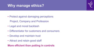 Why manage ethics?
•  Protect against damaging perceptions
Project, Company and Profession
•  Legal and moral backlash
•  Differentiator for customers and consumers
•  Develop and maintain trust
•  Attract and retain good staff
More efficient than putting in controls
 