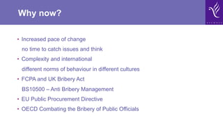 Why now?
•  Increased pace of change
no time to catch issues and think
•  Complexity and international
different norms of behaviour in different cultures
•  FCPA and UK Bribery Act
BS10500 – Anti Bribery Management
•  EU Public Procurement Directive
•  OECD Combating the Bribery of Public Officials
 