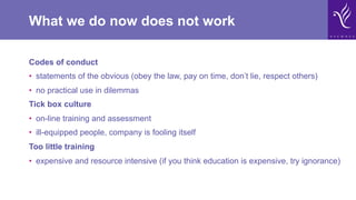 What we do now does not work
Codes of conduct
•  statements of the obvious (obey the law, pay on time, don’t lie, respect others)
•  no practical use in dilemmas
Tick box culture
•  on-line training and assessment
•  ill-equipped people, company is fooling itself
Too little training
•  expensive and resource intensive (if you think education is expensive, try ignorance)
 