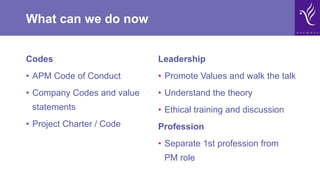 What can we do now
Codes
•  APM Code of Conduct
•  Company Codes and value
statements
•  Project Charter / Code
Leadership
•  Promote Values and walk the talk
•  Understand the theory
•  Ethical training and discussion
Profession
•  Separate 1st profession from
PM role
 