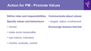 Action for PM - Promote Values
Define roles and responsibilities
Specify values and behaviours
•  named
•  make some measurable
•  use metrics, indicators
•  monitor, evaluate, control
Communicate about values
•  targets, status, involvement
Encourage lessons learned
 