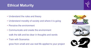Ethical Maturity
•  Understand the rules and theory
•  Understand morality of society and where it is going
•  Perceive the environment
•  Communicate and create the environment
walk the talk and be clear in thoughts and words
•  Train with Scenarios
grow from small and use real life applied to your project
 