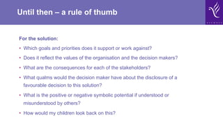 Until then – a rule of thumb
For the solution:
•  Which goals and priorities does it support or work against?
•  Does it reflect the values of the organisation and the decision makers?
•  What are the consequences for each of the stakeholders?
•  What qualms would the decision maker have about the disclosure of a
favourable decision to this solution?
•  What is the positive or negative symbolic potential if understood or
misunderstood by others?
•  How would my children look back on this?
 