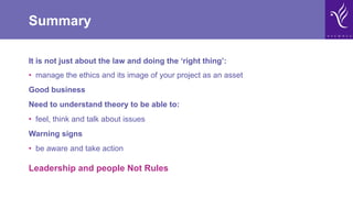 Summary
It is not just about the law and doing the ‘right thing’:
•  manage the ethics and its image of your project as an asset
Good business
Need to understand theory to be able to:
•  feel, think and talk about issues
Warning signs
•  be aware and take action
Leadership and people Not Rules
 