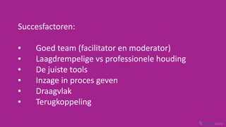 Succesfactoren:
▪▪ 	 Goed team (facilitator en moderator)
▪▪ 	 Laagdrempelige vs professionele houding
▪▪ 	 De juiste tools
▪▪ 	 Inzage in proces geven
▪▪ 	Draagvlak	
▪▪ 	Terugkoppeling
 