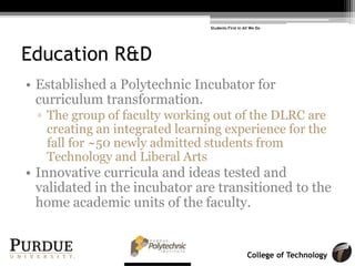 College of Technology
Education R&D
• Established a Polytechnic Incubator for
curriculum transformation.
! The group of faculty working out of the DLRC are
creating an integrated learning experience for the
fall for ~50 newly admitted students from
Technology and Liberal Arts
• Innovative curricula and ideas tested and
validated in the incubator are transitioned to the
home academic units of the faculty.
Students First in All We Do
 