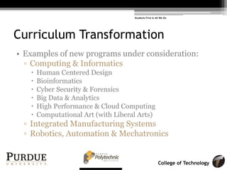 College of Technology
Curriculum Transformation
• Examples of new programs under consideration:
! Computing & Informatics
! Human Centered Design
! Bioinformatics
! Cyber Security & Forensics
! Big Data & Analytics
! High Performance & Cloud Computing
! Computational Art (with Liberal Arts)
! Integrated Manufacturing Systems
! Robotics, Automation & Mechatronics
Students First in All We Do
 