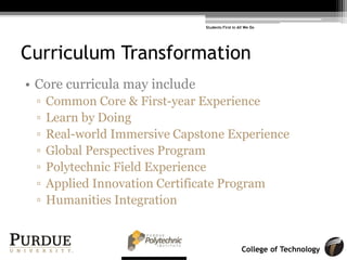 College of Technology
Curriculum Transformation
• Core curricula may include
! Common Core & First-year Experience
! Learn by Doing
! Real-world Immersive Capstone Experience
! Global Perspectives Program
! Polytechnic Field Experience
! Applied Innovation Certificate Program
! Humanities Integration
Students First in All We Do
 