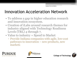 College of Technology
Innovation Acceleration Network
• To address a gap in higher education research
and innovation ecosystem.
• Creation of iLabs around research themes for
industry aligned with Technology Readiness
Levels (TRL) 4 through 7.
• Value to industry = Speed to Market
! Provide Indiana companies with agile, low-cost
pathways to innovation – new products, new
markets
Students First in All We Do
 