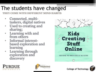 College of Technology
The students have changed
• Connected, multi-
taskers, digital natives
• Used to creating and
sharing;
• Learning with and
from others
• Informal interest-
based exploration and
learning
• Learning through
exploration and
discovery
THEY COME WITH DIFFERENT MIND HABITS
 