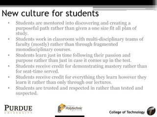 College of Technology
New culture for students
• Students are mentored into discovering and creating a
purposeful path rather than given a one size fit all plan of
study.
• Students work in classroom with multi-disciplinary teams of
faculty (mostly) rather than through fragmented
monodisciplinary courses.
• Students learn just in time following their passion and
purpose rather than just in case it comes up in the test.
• Students receive credit for demonstrating mastery rather than
for seat-time served.
• Students receive credit for everything they learn however they
learn it rather than only through our lectures.
• Students are trusted and respected in rather than tested and
suspected.
 