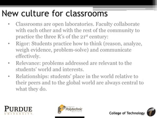 College of Technology
New culture for classrooms
• Classrooms are open laboratories. Faculty collaborate
with each other and with the rest of the community to
practice the three R’s of the 21st century:
• Rigor: Students practice how to think (reason, analyze,
weigh evidence, problem-solve) and communicate
effectively.
• Relevance: problems addressed are relevant to the
students’ world and interests.
• Relationships: students’ place in the world relative to
their peers and to the global world are always central to
what they do.
 