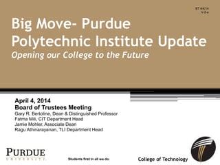 College of Technology
April 4, 2014
Board of Trustees Meeting
Gary R. Bertoline, Dean & Distinguished Professor
Fatma Mili, CIT Department Head
Jamie Mohler, Associate Dean
Ragu Athinarayanan, TLI Department Head
Big Move- Purdue
Polytechnic Institute Update
Opening our College to the Future
Students first in all we do.
BT 4/4/14
V-2-a
 