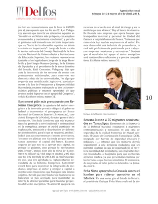 Agenda Nacional
Semana del 31 marzo al 6 de abril, 2014.
+52 (55) 5061-1500 www.delfos.com.mx upa@delfos.com.mx
10
recibir un reconocimiento que le hizo la ANUIES
por el presupuesto que les dio en 2014, el Videga-
ray aseveró que invertir en educación superior es
“invertir en un México más próspero, con empleos
remunerados y crecimiento económico”, y por ello
el gobierno está tomando una decisión importante
que es “hacer de la educación superior un rubro
creciente en importancia”. Luego de llevar a cabo
la sesión ordinaria del Consejo Nacional de la Aso-
ciación Nacional de Universidades e Instituciones
de Educación Superior, los rectores reconocieron
también a los legisladores Jorge de la Vega Mem-
brillo y José Sergio Manzue Quiroga, de la Cámara
de Diputados y al presidente de la mesa directiva
del Senado, Raúl Cervantes. Videgaray dijo que
ante la insistencia de los rectores de contar con
presupuestos multianuales, para concretar esa
demanda añeja de las universidades, “es algo que
requería una modificación legislativa, particular-
mente a la Ley de Presupuesto y Responsabilidad
Hacendaria; estamos trabajando ya con las univer-
sidades públicas y estamos optimistas de que
pronto podrá lograrse con el apoyo del Congreso”,
señaló Excélsior online, marzo 31.
Bancomext pide más presupuesto por Re-
forma Energética. La apertura del sector ener-
gético a la inversión privada obligará al gobierno
federal a incrementar el presupuesto del Banco
Nacional de Comercio Exterior (BANCOMEXT), con-
sideró Enrique de la Madrid, director general de la
institución. “Sin duda la reforma que más expecta-
tivas ha generado a nivel nacional e internacional
es la energética, porque se podrá participar en
exploración, extracción y distribución de diferen-
tes combustibles, para lo que se requerirá crédito.”
Indicó que para incrementar el monto de recursos,
“estamos en pláticas con Hacienda porque necesi-
tamos aumentar el capital del banco. Estamos
seguros de que nos va a aportar más capital, no
porque lo pidamos, sino porque lo necesitamos
para crecer”, indicó. Este año la meta de BANCO-
MEXT es colocar 127 mil mdp en crédito, 24% más
que los 102 mil mdp de 2013. De la Madrid asegu-
ró que, una vez aprobada la reglamentación se-
cundaria de la Reforma Energética, BANCOMEXT
estará listo para incentivar la integración de me-
dianas empresas al sector y otorgar a capital a
instituciones financieras que busquen este mismo
objetivo. Reveló que intermediarios financieros no
bancarios se han acercado para manifestar su
interés de obtener garantías para financiar proyec-
tos del sector energético. “BANCOMEXT apoyará con
recursos de acuerdo con el nivel de riesgo y en la
medida que nos alcance.” Hoy el banco de desarro-
llo financia una empresa que opera buques que
transportan material y personal de Ciudad del
Carmen a las plataformas de Pemex. “Sabemos que
como ésta hay muchas empresas en el sector. Pe-
mex desarrolló una industria de proveedores, la
cual está perfectamente posicionada para trabajar
con empresas mexicanas y extranjeras.” Destacó
que el resultado del apoyo al sector energético
será combustibles suficientes y a precios competi-
tivos. Excélsior online, marzo 31.
Enrique de la Madrid. Foto: Excélsior 4
Rescata SEDENA a 75 migrantes secuestra-
dos en Tamaulipas. Elementos de la Secretaría
de la Defensa Nacional rescataron a migrantes
centroamericanos y mexicanos en una casa de
seguridad de la ciudad fronteriza de Miguel Ale-
mán. El Grupo de Coordinación Tamaulipas (GCT),
integrado por fuerzas de seguridad estatales y
federales, (…) informó que los militares dieron
seguimiento a una denuncia ciudadana que les
permitió localizar la casa de seguridad; no se reve-
ló la identidad del propietario. Los migrantes fue-
ron trasladados a hospitales para que recibieran
atención médica, ya que presentaban heridas por
las torturas a que fueron sometidos. El comunica-
do no precisa si hubo polleros detenidos. La Jorna-
da, abril 2.
Peña Nieto aprovecha la Cruzada contra el
hambre para reiterar operativo en el
Edomex. En una nueva gira al Estado de México,
el presidente Enrique Peña Nieto reafirmó la de-
 