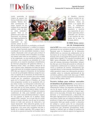 Agenda Nacional
Semana del 31 marzo al 6 de abril, 2014.
+52 (55) 5061-1500 www.delfos.com.mx upa@delfos.com.mx
11
cisión anunciada la
víspera de apoyar con
fuerzas federales a esta
entidad. “Hemos deci-
dido coordinarnos de
mejor manera en los
trabajos de la seguridad
pública, como se hace
en otras entidades”,
apuntó. “Este es un
gobierno para todos los
mexicanos, sin distingo
del origen partidario de
sus autoridades. Lo
importante es que
nuestro actuar se acre-
dite de manera eficiente en resultados y en benefi-
cio de todos los mexicanos”, y ratificó su compro-
miso de seguir haciendo equipo y realizar trabajo
coordinado con las autoridades estatales y muni-
cipales. Anunciada como una gira para evaluar el
avance de la Cruzada contra el hambre, la ceremo-
nia semejó sobre todo un acto político. (…) A EPN
le fue organizada –en una cancha de futbol de este
municipio– una recepción con alrededor de 5 mil
personas, en su mayoría mazahuas y beneficiarias
de diversos programas del gobierno federal. (…)
Mientras lucían –ellas– sus faldas y blusas de un
solo e intenso color, habitantes de todos los muni-
cipios del norte de la entidad ocuparon el graderío.
EPN dijo que mejorar el bienestar de las familias
es uno de sus principales objetivos. Luego de escu-
char el reporte de la Secretaria de Desarrollo So-
cial sobre las diversas acciones para esta entidad,
resaltó que los comedores comunitarios, como
parte de la Cruzada contra el Hambre, así como
otros programas sociales no se quedarán sólo en
las zonas rurales. La instrucción es llevarlos tam-
bién a las ciudades, pues 50% de los pobres de
este país está en las zonas urbanas.” Los progra-
mas sociales del gobierno federal deben resolver
las carencias de la población y el logro de mejores
condiciones de vida, pero también permitir su
incorporación a una actividad productiva”, expuso.
En eso consiste el diseño de la política social,
apuntó EPN e insistió: “no se trata sólo de recibir
ayudas y apoyos oficiales, sino de que les acompa-
ñemos en todo este proceso de inducción a un
mayor desarrollo”. Otra indicación girada a la Se-
cretaría de Desarrollo Social consiste en llevar los
programas a las zonas más recónditas del país y
donde no se habían aplicado. EPN aseguró que a
un año de su puesta en marcha, la Cruzada contra
el Hambre procura
mejores niveles de nu-
trición y acceso a los
alimentos. Antes de
volver a la capital del
país, el mandatario
visitó un comedor co-
munitario y recorrió
una exposición de pro-
ductos agrícolas comer-
cializados por DICONSA
y una muestra de arte-
sanías de la zona. La
Jornada, abril 2.
El INEE firma conve-
nio de transparencia
con la SFP. Para contar con los datos precisos del
patrimonio de sus servidores públicos, el Instituto
Nacional para la Evaluación de la Educación
(INEE) firmó un convenio de colaboración con la
Secretaría de la Función Pública. El convenio fue
firmado entre el encargado del despacho de la SFP,
Julián Olivas Ugalde, y la consejera presidenta del
INEE, Sylvia Schmelkes del Valle, para la utiliza-
ción del sistema electrónico DeclaraNet. Schmel-
kes dijo que con la firma del acuerdo se refrenda el
compromiso institucional en materia de transpa-
rencia y rendición de cuentas, señalamiento que
coincidió Olivas. La herramienta electrónica Decla-
raNet permitirá contar con información precisa y
confiable sobre la evolución patrimonial de los
servidores públicos, sobre todo ahora que el INEE
es ya un órgano constitucionalmente autónomo. La
Crónica de Hoy online, abril 3.
SAGARPA trabaja para ordenar mercados
en beneficio de productores. La Secretaría de
Agricultura, Ganadería, Desarrollo Rural, Pesca y
Alimentación trabaja con pequeños productores y
con los de mayor escala, así como con empresas
comercializadoras para ordenarlos y buscar equi-
librio en los mercados. El titular de la Agencia de
Servicios a la Comercialización y Desarrollo de
Mercados Agropecuarios (ASERCA), Baltazar Hino-
josa Ochoa, señaló que así reditúa en beneficio del
productor al lograr más rentabilidad, así como del
consumidor final que puede acceder a alimentos
de calidad y a precio justo. En un comunicado,
Hinojosa Ochoa respondió a la preocupación de los
productores que proponen presupuestos multi-
anuales, e informó que se trabaja en políticas de
largo plazo con la visión de mejorar los ingresos de
EPN y Rosario Robles. Foto: Presidencia de la República 1
 