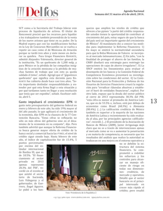 Agenda Nacional
Semana del 31 marzo al 6 de abril, 2014.
+52 (55) 5061-1500 www.delfos.com.mx upa@delfos.com.mx
13
SCT como a la Secretaría del Trabajo liderar este
proceso de liquidación de activos. El titular de
Bancomext precisó que los recursos para liquidar
a los trabajadores también provendrán de la venta
de los nueve aviones que tiene en su poder. De la
Madrid espera que con las modificaciones hechas
en la Ley de Concursos Mercantiles no se vuelva a
repetir un caso como el de Mexicana de Aviación
porque se tardó tres años y siete meses en decla-
rar su quiebra. Para Grupo Financiero BANORTE,
admitió Alejandro Valenzuela, director general de
la institución, “Es un quebranto de 1,200 mdp, y
para México es la pérdida de las compañías insig-
nias de la aviación mexicana y la pérdida de mu-
chas fuentes de trabajo que con esto ya queda
saldado el tema”, señaló. Agregó que el “gigantesco
quebranto” que significa esta decisión para BA-
NORTE fue cubierto desde hace casi tres años. “Se-
ría importante deslindar responsabilidades y en-
tender por qué esta firma llegó a esta situación y
por qué tardamos tanto en llegar a una resolución
que tenía que ser expedita”, señaló. Excélsior onli-
ne, abril 5.
Gasto impulsará el crecimiento: EPN. El
gasto neto presupuestario del gobierno federal en
enero y febrero de este año, ha sido 19% mayor al
del año pasado, lo que agilizará el crecimiento de
la economía, dijo EPN en la clausura de la 77 Con-
vención Bancaria. “Estas cifras se reflejarán no
sólo en más obras del gobierno sino en el dina-
mismo de la economía en su conjunto”, dijo. Pero
también advirtió que aunque la Reforma Financie-
ra busca generar mayor oferta de crédito de la
banca social y comercial hacia las PYMES, el nivel de
crédito sigue siendo bajo. Hasta febrero de este
año, el índice de capitalización fue de 15.4%, 5
puntos porcentuales
por encima del es-
tándar internacional
de Basilea III, que es
de 10.5%. “El finan-
ciamiento al sector
privado en 2013
apenas representó
28.3% del PIB”, re-
cordó en el evento al
que asistió el secre-
tario de hacienda,
Luis Videgaray y el
gobernador, de Gue-
rrero, Ángel Aguirre.
Le pidió a los ban-
queros que amplíen los niveles de crédito que
ofrecen a las pymes “a partir del crédito responsa-
ble ustedes tienen la oportunidad de contribuir al
crecimiento del país, estoy seguro de que la banca
del país será un importante agente del crecimiento
de México”. El mandatario dio a conocer las medi-
das para implementar la Reforma Financiera: 1)
En mayo se emitirá la normatividad secundaria
para que la Bolsa Mexicana de Valores se incorpo-
re al mercado latinoamericano; 2) En julio, “con la
finalidad de proteger el ahorro de las familias, la
CNBV diseñará una estrategia para restringir las
operaciones de cajas de ahorro irregulares”; 3) La
SHCP emitirá los lineamientos para evaluar el
desempeño de los bancos y la Comisión Federal de
Competencia Económica presentará su investiga-
ción sobre las condiciones del sector. 4) La Comi-
sión Nacional para la Protección y Defensa de los
Usuarios de Servicios Financieros creará la regula-
ción para “erradicar cláusulas abusivas y estable-
cer el buró de entidades financieras”, explicó. Por
otro lado, expuso que la deuda del sector público
al cierre de 2013 representaba 38.3% del PIB,
“esta cifra es menor al promedio de América Lati-
na, que es de 53.5% e, incluso, está por debajo de
economías como Brasil (68.3%) o Alemania
(80.4%). (…) La calificación crediticia de México
también es superior a la mayoría de las naciones
de América Latina y recientemente ha sido evalua-
da al alza, por las principales agencias calificado-
ras”, recordó. (…) El presidente de la Asociación de
Bancos de México (ABM), Javier Arrigunaga dejó
claro que no es a través de intervenciones ajenas
al mercado como se va a aumentar la penetración
y en materia de competencia, es necesario que los
resultados del análisis que realice la autoridad se
traduzcan en una mejora en el entorno operativo y
no se debilite la es-
tructura del sistema
financiero. Se com-
prometió a redoblar
los esfuerzos y los
controles para alcan-
zar un manejo efi-
ciente de riesgo en
todas sus dimensio-
nes: crediticio, de
mercado y operativo.
Detalló que el sector
bancario es el princi-
pal interesado en
crecer más rápido el
crédito; pero resaltó
Foto: Presidencia de la República 2
 