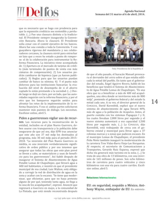 Agenda Nacional
Semana del 31 marzo al 6 de abril, 2014.
+52 (55) 5061-1500 www.delfos.com.mx upa@delfos.com.mx
14
que es necesario que se haga con prudencia para
que la expansión crediticia sea sostenible y perdu-
rable. (…) Fue una clausura distinta a la tradicio-
nal. El Presidente siempre inauguraba la Conven-
ción Bancaria. Ahora la clausuró. El Presidente
solía cenar con el comité ejecutivo de los bancos.
Ahora fue una comida a toda la Convención. Y con
guayabera rigurosa del mandatario y sus colabo-
radores cercanos, la clausura sirvió para estrechar
un lazo que a veces ha estado a punto de romper-
se: el de la colaboración para instrumentar la Re-
forma Financiera. La iniciativa viene acompañada
de: 1) Apertura en el mercado de tarjetas de crédi-
to (más terminales de puntos de venta con más
cámaras de compensación); 2) Los usuarios po-
drán cambiarse de hipoteca (que ya fueron publi-
cadas); 3) Reglas para que los usuarios puedan
cambiar de banco su nómina; 4) Y el punto más
doloroso para las instituciones bancarias: la eva-
luación del nivel de desempeño de si el ahorro
captado lo están prestando a la sociedad. (…) Des-
de luego se dejó en claro, por un lado, que las auto-
ridades seguirán con la reforma financiera, y por el
otro que los banqueros seguirán unidos para
afrontar los retos de la implementación de la re-
forma financiera. Y eso sí: ambas partes solicitaron
mantener más puentes de diálogo. Los necesitan.
Excélsior online, abril 5.
Piden a guerrerenses vigilar uso de recur-
sos. Los recursos para la reconstrucción de la
entidad, incluidos en el plan Nuevo Guerrero, de-
ben usarse con transparencia y la población debe
asegurarse de que así sea, dijo EPN tras anunciar
que este año son 37 mil mdp los destinados al
programa, más 30 mil mdp para el periodo 2015-
2018. “La inversión del Plan Nuevo Guerrero es
inédita, es una inversión verdaderamente signifi-
cativa de orden público y por eso tenemos que
asegurar que todas las obras que este plan prevé
se lleven a cabo, se materialicen y sean de benefi-
cio para los guerrerenses”. Así habló después de
inaugurar el Sistema de Abastecimiento de Agua
Potable Lomas de Chapultepec, que llevará agua a
400 mil habitantes, e insistió en que el presidente
municipal de esa ciudad, Luis Walton, está obliga-
do a corregir la red de distribución de agua en la
zona y acabar con la escasez. “Se tiene que moder-
nizar, que eficientar, para que no haya pretexto
alguno de por qué, teniendo tanta agua, no llega a
la casa de los acapulqueños”, expresó. Anunció que
regresará a Guerrero en mayo, a la comunidad de
La Pintada, que está siendo reconstruida después
de que el año pasado, el huracán Manuel provoca-
ra el derrumbe del cerro sobre el que estaba edifi-
cada la mitad del pueblo. En tanto que el goberna-
dor del estado, Ángel Aguirre Rivero, habló de los
beneficios que tendrá el Sistema de Abastecimien-
to de Agua Potable Lomas de Chapultepec. “Es una
obra que va a beneficiar a más de 400 mil acapul-
queños, una obra donde se invirtieron más de 800
mdp”, poniendo el gobierno federal y del estado la
mitad cada uno. A su vez, el director general de la
CONAGUA, David Korenfeld, explicó que el nuevo
sistema de abastecimiento de agua llevará 40%
más de agua a la población de Acapulco. Antes, el
puerto contaba con los sistemas Papagayo I y II,
los cuales llevaban 2,800 litros por segundo y el
nuevo sistema aumentará a esa capacidad 1,500
litros por segundo más. (…) La CONAGUA, dijo
Korenfeld, está trabajando de cerca con el go-
bierno estatal y municipal para llevar agua a 37
colonias nuevas y a zonas que padecen escasez. En
el municipio Lomas de Chapultepec, el presidente
Peña Nieto también inauguró la modernización de
la carretera Tres Vidas-Barra Vieja-Las Horquetas.
Al respecto, el secretario de Comunicaciones y
Transportes, Gerardo Ruiz Esparza, expresó que
dicha vía generará más turismo en la zona. (…) Se
trata de una obra de 13 kilómetros, con una inver-
sión de 165 millones de pesos. Son ocho kilóme-
tros de carretera para cuatro vehículos y cinco
kilómetros con una vía para cuatro carriles. Excél-
sior online, abril 5.
EU: en seguridad, respaldo a México; Ant-
hony Wayne, embajador de EU. En entrevis-
Foto: Presidencia de la República 3
 