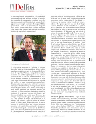 Agenda Nacional
Semana del 31 marzo al 6 de abril, 2014.
+52 (55) 5061-1500 www.delfos.com.mx upa@delfos.com.mx
15
ta, Anthony Wayne, embajador de EUA en México,
dijo que en la actual relación bilateral en materia
de seguridad, la cooperación cotidiana entre las
agencias de procuración de justicia “es excelente”
y puso como ejemplo la captura de Joaquín El Cha-
po Guzmán Loera. En el esfuerzo por atraparlo,
dijo, “había habido una larga y buena coopera-
ción”. Destacó el apoyo a la transición del sistema
de justicia, que incluye juicios orales.
Anthony Wayne. Foto: Excélsior 6
(…) Durante el gobierno de Calderón, la relación
entre las agencias de seguridad de México y EUA
pasaba principalmente por la desaparecida Secre-
taría de Seguridad Pública, a cargo de Genaro Gar-
cía Luna. Eso cambió a principios de este sexenio,
cuando se creó la llamada “ventanilla única” en la
SEGOB. Aunque el cambio de esquema en un prin-
cipio pareció incomodar a Washington, el embaja-
dor prefiere no hacer comparaciones que no bene-
fician a nadie. La cooperación bilateral en materia
de seguridad “está en muy buena posición ahora”,
afirma Wayne. “Vamos en la misma dirección y en
muy buena dirección. La Iniciativa Mérida, que
comenzó en 2008, continúa. Hemos aprobado un
conjunto de programas nuevos, con el nuevo go-
bierno, dirigido a una amplia gama de temas que
reflejan sus prioridades, pero hay gran consisten-
cia. “Por ejemplo, el apoyo a la transición en el
sistema de justicia. Como establece la reforma
penal, en cuatro años deberá de tener un nuevo
sistema de justicia oral, así que estamos apoyando
mucho el entrenamiento, pues nuestro sistema no
es exactamente igual a como será el de México
pero tiene muchas prácticas que se usarán aquí”.
P: ¿Ha mejorado el entendimiento en materia de
seguridad entre el pasado gobierno y éste? R: Yo
diría que hay un muy buen entendimiento entre
nosotros y mucha cooperación. P: Un sábado re-
ciente por la mañana estaba viendo mi compu-
tadora y de repente apareció una foto de El Chapo
Guzmán detenido, en un despacho de la agencia
AP. La detención aún no se había dado a conocer
oficialmente en México. ¿A qué hora le avisaron a
usted, embajador? R: Digamos que me enteré al
mismo tiempo que usted (ríe). P: Pero no por AP.
R: Bueno, digamos que ese sábado por la mañana
fue muy especial. Y se dio a conocer por el compor-
tamiento valiente de las fuerzas mexicanas, pero
fue apoyado en un largo esfuerzo de cooperación
entre la procuración de justicia de un lado y otro
de la frontera. Recuerde usted, éste era uno de los
capos más buscados en el mundo, y en el esfuerzo
por atraparlo había habido una larga y buena
cooperación. Pero fueron las fuerzas mexicanas las
que estaban en el lugar y tomaron las medidas
para detenerlo. P: Dado que México y EUA tienen
una cooperación que parece funcionar, ¿por qué
cuesta tanto trabajo hablar abiertamente de ella?
R: Quizá usted, como mexicano, esté en una mejor
posición para entender eso. En mi experiencia de
haber estado aquí, nuestro objetivo es común es
perseguir a quienes son enemigos de ambas socie-
dades; (…) somos muy sinceros en el esfuerzo de
construir una relación de trabajo que sea de con-
fianza. P: Una pregunta que muchos se hacen es si
hubo información concreta por parte de EUA para
capturar a El Chapo Guzmán. ¿La hubo? R: No creo
que beneficie a nadie entrar en cuestiones especí-
ficas sobre ese tema. Sólo diré que hemos tenido,
tenemos, y, espero, continuaremos teniendo, una
cooperación muy cercana. P: ¿Buscará Estados
Unidos la extradición de El Chapo Guzmán? R: Hay
muchos cargos contra él en México y en EUA. Pien-
so que hay lo suficiente para que él enfrente un
largo periodo en la cárcel. P: ¿Me está diciendo que
esto no se ha decidido? R: No, le estoy diciendo
que no responderé su pregunta (ríe). Excélsior
online marzo 31.
Relanzan grupo anticrimen. Luego de tres
años sin resultados, México y Honduras relanzarán
el Grupo de Alto Nivel sobre Seguridad para frenar
las extorsiones, trata y tráfico de personas y otros
ilícitos del crimen organizado. Los Presidentes de
ambos países, Enrique Peña Nieto y Juan Orlando
Hernández, acordaron crear mecanismos para la
protección y defensa de derechos humanos de los
hondureños en su paso por territorio mexicano
 