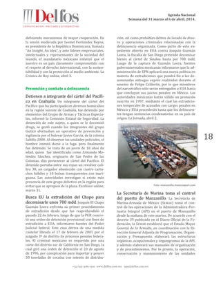 Agenda Nacional
Semana del 31 marzo al 6 de abril, 2014.
+52 (55) 5061-1500 www.delfos.com.mx upa@delfos.com.mx
18
definiendo mecanismos de mayor cooperación. En
la sesión moderada por Leonel Fernández Reyna,
ex presidente de la República Dominicana, llamada
“An Insight, An Idea”, y ante líderes empresariales,
intelectuales y representantes de la sociedad del
mundo, el mandatario mexicano enfatizó que el
nuestro es un país claramente comprometido con
el respeto al derecho internacional, con la susten-
tabilidad y con la protección al medio ambiente. La
Crónica de Hoy online, abril 3.
Prevención y combate a delincuencia
Detienen a integrante del cártel del Pacífi-
co en Coahuila. Un integrante del cártel del
Pacífico que ha participado en diversos homicidios
en la región sureste de Coahuila, fue detenido por
elementos del Grupo de Armas y Tácticas Especia-
les, informó la Comisión Estatal de Seguridad. La
detención de este sujeto, a quien se le decomisó
droga, se gestó cuando los integrantes del grupo
táctico efectuaban un operativo de prevención y
vigilancia por el bulevar Javier García, de la colonia
Saltillo 2000. Al observar las unidades policiales, el
hombre intentó darse a la fuga, pero finalmente
fue detenido. Se trata de un joven de 18 años de
edad, quien fue identificado como Armando Me-
léndez Sánchez, originario de San Pedro de las
Colonias, dijo pertenecer al cártel del Pacífico. El
detenido portaba entre sus ropas un revolver cali-
bre 38, un cargador abastecido con cuatro cartu-
chos hábiles y 10 bolsas transparentes con mari-
guana. Las autoridades investigan si existe más
presencia de este grupo delictivo en la región para
evitar que se apropien de la plaza. Excélsior online,
marzo 31.
Busca EU la extradición del Chapo para
decomisarle unos 700 mdd. Joaquín El Chapo
Guzmán Loera enfrenta su primer procedimiento
de extradición desde que fue reaprehendido el
pasado 22 de febrero, luego de que la PGR concre-
tó una orden de detención provisional con fines de
extradición a EUA, informaron fuentes del Poder
Judicial federal. Este caso deriva de una medida
cautelar librada el 17 de febrero de 2001 por el
juzgado 3º de distrito de procesos penales federa-
les. El criminal mexicano es requerido por una
corte del distrito sur de California en San Diego, la
cual giró una orden de detención el 23 de agosto
de 1996, por conspiración para importar y poseer
50 toneladas de cocaína con intento de distribu-
ción, así como probables delitos de lavado de dine-
ro y operaciones criminales relacionadas con la
delincuencia organizada. Como parte de este ex-
pediente abierto en EUA contra Joaquín Guzmán
Loera, la fiscalía de San Diego pretende decomisar
bienes al cártel de Sinaloa hasta por 700 mdd.
Luego de la captura de Guzmán Loera, fuentes
gubernamentales mexicanas informaron que la ad-
ministración de EPN aplicará una nueva política en
materia de extradiciones que pondrá fin a las de-
nominadas entregas exprés realizadas durante el
sexenio de Felipe Calderón, por lo que miembros
del narcotráfico sólo serán entregados a EUA hasta
que concluyan sus juicios penales en México. Las
autoridades mexicanas harán válido un protocolo
suscrito en 1997, mediante el cual las extradicio-
nes temporales de acusados con cargos penales en
México y EUA procederán hasta que los delincuen-
tes tengan sentencias condenatorias en su país de
origen. La Jornada, abril 2.
Foto: manzanillo.mexicoxport.com
La Secretaría de Marina toma el control
del puerto de Manzanillo. La Secretaría de
Marina-Armada de México (SEMAR) tomó el con-
trol de las operaciones de la Administradora Por-
tuaria Integral (API) en el puerto de Manzanillo
desde la mañana de este martes. De acuerdo con el
decreto 39 publicado en el Diario Oficial de la Fe-
deración, la SEMAR estableció que el Estado Mayor
General de la Armada, en coordinación con la Di-
rección General Adjunta de Programación, Organi-
zación y Presupuesto, elaborará las estructuras
orgánicas, ocupacionales y organigramas de la API,
y además elaborará sus manuales de organización
y de procedimientos. Por lo pronto, la operación,
conservación y mantenimiento de las unidades
 