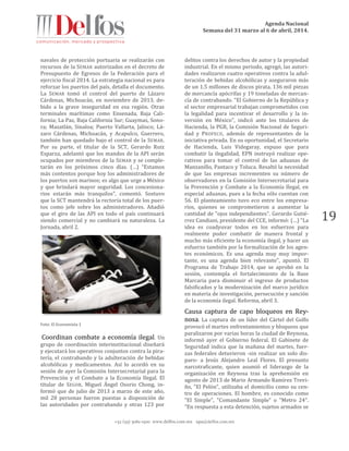 Agenda Nacional
Semana del 31 marzo al 6 de abril, 2014.
+52 (55) 5061-1500 www.delfos.com.mx upa@delfos.com.mx
19
navales de protección portuaria se realizarán con
recursos de la SEMAR autorizados en el decreto de
Presupuesto de Egresos de la Federación para el
ejercicio fiscal 2014. La estrategia nacional es para
reforzar los puertos del país, detalla el documento.
La SEMAR tomó el control del puerto de Lázaro
Cárdenas, Michoacán, en noviembre de 2013, de-
bido a la grave inseguridad en esa región. Otras
terminales marítimas como Ensenada, Baja Cali-
fornia; La Paz, Baja California Sur; Guaymas, Sono-
ra; Mazatlán, Sinaloa; Puerto Vallarta, Jalisco; Lá-
zaro Cárdenas, Michoacán, y Acapulco, Guerrero,
también han quedado bajo el control de la SEMAR.
Por su parte, el titular de la SCT, Gerardo Ruiz
Esparza, adelantó que los mandos de la API serán
ocupados por miembros de la SEMAR y se comple-
tarán en los próximos cinco días. (…) “Estamos
más contentos porque hoy los administradores de
los puertos son marinos; es algo que urge a México
y que brindará mayor seguridad. Los concesiona-
rios estarán más tranquilos”, comentó. Sostuvo
que la SCT mantendrá la rectoría total de los puer-
tos como jefe sobre los administradores. Añadió
que el giro de las API en todo el país continuará
siendo comercial y no cambiará su naturaleza. La
Jornada, abril 2.
Foto: El Economista 1
Coordinan combate a economía ilegal. Un
grupo de coordinación interinstitucional diseñará
y ejecutará los operativos conjuntos contra la pira-
tería, el contrabando y la adulteración de bebidas
alcohólicas y medicamentos. Así lo acordó en su
sesión de ayer la Comisión Intersecretarial para la
Prevención y el Combate a la Economía Ilegal. El
titular de SEGOB, Miguel Ángel Osorio Chong, in-
formó que de julio de 2013 a marzo de este año,
mil 28 personas fueron puestas a disposición de
las autoridades por contrabando y otras 123 por
delitos contra los derechos de autor y la propiedad
industrial. En el mismo periodo, agregó, las autori-
dades realizaron cuatro operativos contra la adul-
teración de bebidas alcohólicas y aseguraron más
de un 1.5 millones de discos pirata, 136 mil piezas
de mercancía apócrifas y 19 toneladas de mercan-
cía de contrabando. "El Gobierno de la República y
el sector empresarial trabajan comprometidos con
la legalidad para incentivar el desarrollo y la in-
versión en México", indicó ante los titulares de
Hacienda, la PGR, la Comisión Nacional de Seguri-
dad y PROFECO, además de representantes de la
iniciativa privada. En su oportunidad, el Secretario
de Hacienda, Luis Videgaray, expuso que para
combatir la ilegalidad, EPN instruyó realizar ope-
rativos para tomar el control de las aduanas de
Manzanillo, Pantaco y Toluca. Resaltó la necesidad
de que las empresas incrementen su número de
observadores en la Comisión Intersecretarial para
la Prevención y Combate a la Economía Ilegal, en
especial aduanas, pues a la fecha sólo cuentan con
56. El planteamiento tuvo eco entre los empresa-
rios, quienes se comprometieron a aumentar la
cantidad de "ojos independientes". Gerardo Gutié-
rrez Candiani, presidente del CCE, informó: (…) "La
idea es coadyuvar todos en los esfuerzos para
realmente poder combatir de manera frontal y
mucho más eficiente la economía ilegal, y hacer un
esfuerzo también por la formalización de los agen-
tes económicos. Es una agenda muy muy impor-
tante, es una agenda bien relevante", apuntó. El
Programa de Trabajo 2014, que se aprobó en la
sesión, contempla el fortalecimiento de la Base
Marcaria para disminuir el ingreso de productos
falsificados y la modernización del marco jurídico
en materia de investigación, persecución y sanción
de la economía ilegal. Reforma, abril 3.
Causa captura de capo bloqueos en Rey-
nosa. La captura de un líder del Cártel del Golfo
provocó el martes enfrentamientos y bloqueos que
paralizaron por varias horas la ciudad de Reynosa,
informó ayer el Gobierno federal. El Gabinete de
Seguridad indica que la mañana del martes, fuer-
zas federales detuvieron -sin realizar un solo dis-
paro- a Jesús Alejandro Leal Flores. El presunto
narcotraficante, quien asumió el liderazgo de la
organización en Reynosa tras la aprehensión en
agosto de 2013 de Mario Armando Ramírez Trevi-
ño, "El Pelón", utilizaba el domicilio como su cen-
tro de operaciones. El hombre, es conocido como
"El Simple", "Comandante Simple" o "Metro 24".
"En respuesta a esta detención, sujetos armados se
 