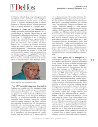 Agenda Nacional
Semana del 31 marzo al 6 de abril, 2014.
+52 (55) 5061-1500 www.delfos.com.mx upa@delfos.com.mx
22
ted ha sido señalado de proteger al ex gobernador
de Tabasco Andrés Granier y ha estado hostigando
al nuevo mandatario, Arturo Núñez”. En su res-
puesta, el aspirante manifestó que en el anterior
gobierno lo obligaron a hacer pública la informa-
ción de los gastos del gobierno. La Jornada, abril 2.
Designan al relevo en caso Oceanografía.
Lisbeth Hernández, senadora por Morelos, será la
presidenta de la Comisión Especial para el caso
Oceanografía. La Junta de Coordinación Política de
anunció ayer el relevo luego de que la legisladora
Arely Gómez renunció al cargo argumentando un
conflicto de intereses. (…) Hernández, quien es
parte de comisiones como Familia, Desarrollo
Urbano, DF y Comercio y Fomento Industrial,
afirmó que buscará declarar a esta comisión en
sesión permanente. "Tenemos que, independien-
temente del periodo que termina el 30 de abril,
continuar con los trabajos para que podamos ren-
dir un informe claro a la ciudadanía", ofreció. El
senador Miguel Barbosa (PRD) apuntó que el obje-
tivo es que esta comisión, a diferencia de muchas
otras, no sea una comisión inútil. Reforma, abril 3.
Agustín Rodríguez. Foto: aztecanoticias.com 1
Pide UNT consultar seguro de desempleo.
Realizar una consulta entre los trabajadores para
saber si están de acuerdo con que su seguro de
desempleo sea financiado con su fondo de vivien-
da, propuso la Unión Nacional de Trabajadores
(UNT) a senadores, en voz de Agustín Rodríguez
Fuentes. Las comisiones conjuntas de Hacienda,
Seguridad Social, Estudios Legislativos y Puntos
Constitucionales sesionaron de forma conjunta
para escuchar la opinión de los representantes
sindicales sobre las reformas que crean la pensión
universal para mayores de 65 años, y el seguro de
desempleo. Al encuentro asistieron representantes
de la CROC, quienes avalaron la iniciativa del segu-
ro de desempleo; los del Congreso del Trabajo,
dijeron estar de acuerdo con el seguro, pero no
con su financiamiento. El senador Fernando Ma-
yans (PRD) lamentó que, pese a que fueron invita-
dos, no asistieran los representantes de la Confe-
deración de Trabajadores de México, que también
cuenta con senadores como Carlos Romero Des-
champs. "Podríamos evaluar ir a una consulta
ciudadana para saber si están de acuerdo los tra-
bajadores de México que se les afecte la cuenta de
vivienda, o que el Gobierno federal, con la reforma
fiscal en la que les dimos más de 500 mil mdp
pueda invertir en eso", comentó Mayans. La sena-
dora Dolores Padierna aseguró que el Ejecutivo
federal busca tomarles el pelo. Afirmó que la pen-
sión universal no será de una canasta básica sino
hasta dentro de 15 años, que la pensión no será
para mayores de 65 años, sino que el año que en-
tra será para mayores de 66 y así sucesivamente.
Aseguró que aunque se habla de pensión universal,
sólo se están reservando recursos para 4 de los 8
millones de adultos mayores de 65 años. Reforma,
abril 3.
Inicia ahora pelea por la energética. La
bancada del PAN regresó a la mesa de negociación
de la reforma energética. Un grupo de legisladores
de ese partido se reunió el pasado martes con el
Secretario de Energía, Pedro Joaquín Coldwell, y
con el subsecretario de Hidrocarburos, Enrique
Ochoa, para continuar con el diálogo sobre la re-
forma secundaria del sector. Hace 16 días, los se-
nadores del PAN, respaldados por su dirigencia
nacional, decidieron cortar cualquier comunica-
ción con el Gobierno federal por el caso Oceano-
grafía y las acusaciones contra los panistas involu-
crados en el caso de Oceanografía. Los senadores
también acusaron al Gobierno de pretender diluir
o achicar la reforma energética, mediante nuevas
disposiciones que centralizan el control del sector
en el Ejecutivo, incluidos los nuevos consejeros
independientes de Pemex. (…) El coordinador del
PRI, Emilio Gamboa dijo: "Tengo confianza que
sacaremos las leyes secundarias en esta materia, y
aplaudo y saludo la presencia de nuevo del PAN en
estas mesas de trabajo". Jorge Luis Preciado, coor-
dinador del PAN, reconoció que ya habían visto
avances del Gobierno en el tema de Oceanografía;
"cuando estábamos en la mesa empezaron algunos
señalamientos y le dijimos al Gobierno 'necesita-
mos que aclares quiénes están involucrados'. Es-
pero que con la instalación de esta mesa, más el
trabajo de la PGR, más el arraigo al presidente de
la empresa ésta, de alguna manera todo esto con-
tribuye a esclarecer este tema", apuntó el panista.
 