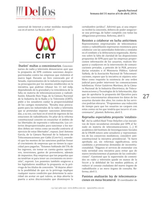 Agenda Nacional
Semana del 31 marzo al 6 de abril, 2014.
+52 (55) 5061-1500 www.delfos.com.mx upa@delfos.com.mx
27
universal de Internet y evitar medidas monopóli-
cas en el sector. La Razón, abril 1º
Duelen' multas a concesionarios. Concesio-
narios de radio y televisión denunciaron ayer que
la propuesta de EPN contiene sanciones despro-
porcionadas contra las empresas que violenten el
marco legal. Durante un foro convocado por el
Senado, representantes de la industria expresaron
su preocupación por los montos establecidos en la
iniciativa, que podrían rebasar los 11 mil mdp,
dependiendo de la gravedad y la reincidencia de la
falta en materia de telecomunicaciones y radiodi-
fusión. Eduardo Ruiz Vega, de la Cámara Nacional
de la Industria de la Radio y la Televisión (CIRT),
pidió a los senadores cuidar la proporcionalidad
de los castigos monetarios. "Resulta muy preocu-
pante para los industriales de la radio y televisión
que se pretendan imponer sanciones determina-
das, a su vez, con base en el nivel de ingresos de las
estaciones de radiodifusión. Un pilar de la reforma
constitucional consiste en ensanchar el ámbito de
las libertades de expresión e información. Los cri-
terios desproporcionales para sancionar a los me-
dios deben ser vistos como un escollo contrario al
ejercicio de estas libertades", expuso. José Antonio
García, de la Cámara Nacional de la Industria de
Telecomunicaciones por Cable (CANITEC), conside-
ró que los montos de las sanciones podrían frenar
el crecimiento de empresas que no tienen la capa-
cidad para pagarlas. "Estamos hablando del 5% de
los ingresos, sin tomar en cuenta gastos operati-
vos, inversiones, gastos de proveedores, además
de impuestos. Hay empresas que tan pequeñas que
no tendrían ni para tener un crecimiento en inver-
sión", expresó. Los ponentes también exigieron a
los legisladores modificar la propuesta en la pró-
rroga de los títulos de concesión: "Al dejarse abier-
ta la posibilidad de que en la prórroga implique
cualquier nueva condición que determine la auto-
ridad sin acotar en qué rubros, se deja abierta la
puerta a actos discrecionales que disminuyen la
certidumbre jurídica". Advirtió que, si una empre-
sa recibió la concesión, debiera de poder asegurar-
se una prórroga, de haber cumplido con todas las
obligaciones previstas. Reforma, abril 3.
Resisten a colaborar en lucha anticrimen.
Representantes empresariales de telecomunica-
ciones y radiodifusión expresaron resistencia para
colaborar con las autoridades federales y estatales
en el combate a la delincuencia organizada. Alerta-
ron sobre la falta de claridad de las disposiciones
propuestas de EPN para que las empresas propor-
cionen información de los usuarios, realicen blo-
queos y coadyuven en la intervención de comuni-
caciones privadas, a petición de la PGR, procura-
durías estatales o el Ministerio Público. Gabriel
Székely, de la Asociación Nacional de Telecomuni-
caciones, expuso que la iniciativa ni siquiera esta-
blece como requisito la existencia de una orden
judicial para poder intervenir las comunicaciones
telefónicas. Víctor Gutiérrez Martínez, de la Cáma-
ra Nacional de la Industria Electrónica, de Teleco-
municaciones y Tecnologías de la Información, dijo
que de aprobarse la propuesta del Ejecutivo para
que los concesionarios almacenen los datos de los
usuarios durante dos años, los costos de los servi-
cios podrían elevarse. "Proponemos una reducción
de tiempo para que los usuarios no carguen con
estos costos en los que tendría que incurrir el con-
cesionario", planteó. Reforma, abril 3.
Reprueba especialista proyecto 'estalinis-
ta'. Así la calificó Raúl Trejo Delarbre a las iniciati-
vas de leyes secundarias enviadas por EPN al Se-
nado en materia de telecomunicaciones. (…) El
académico del Instituto de Investigaciones Sociales
de la UNAM estuvo ante senadores y representan-
tes de los consorcios mediáticos; consideró anti-
constitucional la iniciativa presidencial: "Si fuere
aprobada así, sin reformas significativas, sería
candidata a promisorias demandas de inconstitu-
cionalidad. "Háganos el servicio de enmendar con
toda seriedad esta iniciativa para evitar que de
nuevo involucionemos al pantano de las contradic-
ciones". Cuestionó que la supervisión de conteni-
dos en radio y televisión quede en manos de la
SEGOB y la debilidad de los medios públicos, al
reducir al consejo ciudadano del nuevo órgano de
radiodifusión a un mero órgano de consulta. Re-
forma, abril 3.
Panistas analizarán ley de telecomunica-
ciones en mesa bicameral. El coordinador de
 
