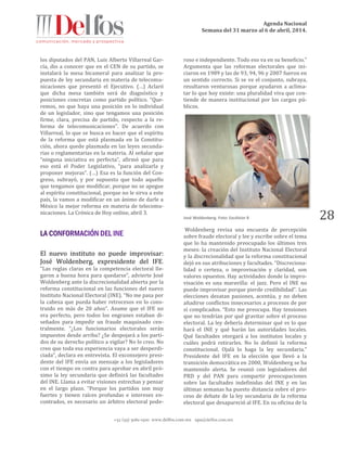 Agenda Nacional
Semana del 31 marzo al 6 de abril, 2014.
+52 (55) 5061-1500 www.delfos.com.mx upa@delfos.com.mx
28
los diputados del PAN, Luis Alberto Villarreal Gar-
cía, dio a conocer que en el CEN de su partido, se
instalará la mesa bicameral para analizar la pro-
puesta de ley secundaria en materia de telecomu-
nicaciones que presentó el Ejecutivo. (…) Aclaró
que dicha mesa también será de diagnóstico y
posiciones concretas como partido político. “Que-
remos, no que haya una posición en lo individual
de un legislador, sino que tengamos una posición
firme, clara, precisa de partido, respecto a la re-
forma de telecomunicaciones”. De acuerdo con
Villarreal, lo que se busca es hacer que el espíritu
de la reforma que está plasmada en la Constitu-
ción, ahora quede plasmada en las leyes secunda-
rias o reglamentarias en la materia. Al señalar que
“ninguna iniciativa es perfecta”, afirmó que para
eso está el Poder Legislativo, “para analizarla y
proponer mejoras”. (…) Esa es la función del Con-
greso, subrayó, y por supuesto que todo aquello
que tengamos que modificar, porque no se apegue
al espíritu constitucional, porque no le sirva a este
país, la vamos a modificar en un ánimo de darle a
México la mejor reforma en materia de telecomu-
nicaciones. La Crónica de Hoy online, abril 3.
El nuevo instituto no puede improvisar:
José Woldenberg, expresidente del IFE.
“Las reglas claras en la competencia electoral lle-
garon a buena hora para quedarse”, advierte José
Woldenberg ante la discrecionalidad abierta por la
reforma constitucional en las funciones del nuevo
Instituto Nacional Electoral (INE). “No me pasa por
la cabeza que pueda haber retrocesos en lo cons-
truido en más de 20 años”. Asume que el IFE no
era perfecto, pero todos los engranes estaban di-
señados para impedir un fraude maquinado cen-
tralmente. “¿Los funcionarios electorales serán
impuestos desde arriba? ¿Se despojará a los parti-
dos de su derecho político a vigilar? No lo creo. No
creo que toda esa experiencia vaya a ser desperdi-
ciada”, declara en entrevista. El exconsejero presi-
dente del IFE envía un mensaje a los legisladores
con el tiempo en contra para aprobar en abril pró-
ximo la ley secundaria que definirá las facultades
del INE. Llama a evitar visiones estrechas y pensar
en el largo plazo. “Porque los partidos son muy
fuertes y tienen raíces profundas e intereses en-
contrados, es necesario un árbitro electoral pode-
roso e independiente. Todo eso va en su beneficio.”
Argumenta que las reformas electorales que ini-
ciaron en 1989 y las de 93, 94, 96 y 2007 fueron en
un sentido correcto. Si se ve el conjunto, subraya,
resultaron venturosas porque ayudaron a aclima-
tar lo que hoy existe: una pluralidad viva que con-
tiende de manera institucional por los cargos pú-
blicos.
José Woldenberg. Foto: Excélsior 8
Woldenberg revisa una encuesta de percepción
sobre fraude electoral y lee y escribe sobre el tema
que lo ha mantenido preocupado los últimos tres
meses: la creación del Instituto Nacional Electoral
y la discrecionalidad que la reforma constitucional
dejó en sus atribuciones y facultades. “Discreciona-
lidad o certeza, o improvisación y claridad, son
valores opuestos. Hay actividades donde la impro-
visación es una maravilla: el jazz. Pero el INE no
puede improvisar porque pierde credibilidad”. Las
elecciones desatan pasiones, acentúa, y no deben
añadirse conflictos innecesarios a procesos de por
sí complicados. “Esto me preocupa. Hay tensiones
que no tendrían por qué gravitar sobre el proceso
electoral. La ley debería determinar qué es lo que
hará el INE y qué harán las autoridades locales.
Qué facultades otorgará a los institutos locales y
cuáles podrá retirarles. No lo definió la reforma
constitucional. Ojalá lo haga la ley secundaria.”
Presidente del IFE en la elección que llevó a la
transición democrática en 2000, Woldenberg se ha
mantenido alerta. Se reunió con legisladores del
PRD y del PAN para compartir preocupaciones
sobre las facultades indefinidas del INE y en las
últimas semanas ha puesto distancia sobre el pro-
ceso de debate de la ley secundaria de la reforma
electoral que desapareció al IFE. En su oficina de la
 