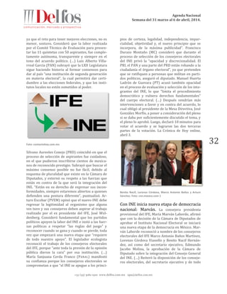 Agenda Nacional
Semana del 31 marzo al 6 de abril, 2014.
+52 (55) 5061-1500 www.delfos.com.mx upa@delfos.com.mx
32
ya que el reto para tener mejores elecciones, no es
menor, sostuvo. Consideró que la labor realizada
por el Comité Técnico de Evaluación para presen-
tar las 11 quintetas con 50 aspirantes, fue comple-
tamente autónoma, transparente y siempre en el
tono del acuerdo político. (…) Luis Alberto Villa-
rreal García (PAN) subrayó que la LXII Legislatura
sigue haciendo historia al formar consensos para
dar al país “una institución de segunda generación
en materia electoral”, la cual permitirá dar certi-
dumbre a las elecciones federales, y que los insti-
tutos locales no estén sometidos al poder.
Foto: contactohoy.com.mx
Silvano Aureoles Conejo (PRD) coincidió en que el
proceso de selección de aspirantes fue cuidadoso,
en el que pudieron inscribirse cientos de mexica-
nos de reconocido prestigio. Subrayó que buscar el
máximo consenso posible no fue fácil, debido al
esquema de pluralidad que existe en la Cámara de
Diputados, y externó su respeto a las fuerzas que
están en contra de la que será la integración del
INE. “Están en su derecho de expresar sus incon-
formidades, siempre estaremos abiertos a quienes
defienden una postura diferente”, puntualizó. Ar-
turo Escobar (PVEM) opinó que el nuevo INE debe
regresar la legitimidad al organismo que alguna
vez tuvo y sus consejeros deben aspirar al trabajo
realizado por el ex presidente del IFE, José Wol-
denberg. Consideró fundamental que los partidos
políticos apoyen la labor del INE e instó a las fuer-
zas políticas a respetar “las reglas del juego” y
reconocer cuando se gana y cuando se pierde, toda
vez que empezará una nueva etapa que “requiere
de todo nuestro apoyo”. El legislador ecologista
reconoció el trabajo de los consejeros electorales
del IFE, porque “ante toda la presión de la opinión
pública dieron la cara” por esa institución. (…)
María Sanjuana Cerda Franco (PANAL) manifestó
su confianza porque los consejeros electorales se
comprometan a que “el INE se apegue a los princi-
pios de certeza, legalidad, independencia, impar-
cialidad, objetividad y, el nuevo principio que se
incorpora, de la máxima publicidad”. Francisco
Durazo Montaño (MC) consideró que durante el
proceso de selección de los consejeros electorales
del INE privó la “opacidad y discrecionalidad. El
PRI, el PAN y una parte del PRD están robando a la
ciudadanía el órgano electoral”, ya que pretenden
que se ratifiquen a personas que militan en parti-
dos políticos, aseguró el diputado. Manuel Huerta
Ladrón de Guevara (PT) acusó también opacidad
en el proceso de evaluación y selección de los inte-
grantes del INE, lo que “limita el procedimiento
democrático y vulnera derechos fundamentales”
del cuerpo electoral. (…) Después vendrían más
intervenciones a favor y en contra del acuerdo, lo
cual obligó al presidente de la Mesa Directiva, José
González Morfín, a poner a consideración del pleno
si se daba por suficientemente discutido el tema, y
el pleno lo aprobó. Luego, declaró 10 minutos para
votar el acuerdo y se lograron las dos terceras
partes de la votación. La Crónica de Hoy online,
abril 3.
Benito Nacif, Lorenzo Córdova, Marco Antonio Baños y Arturo
Sánchez. Foto: cnn.mexico.com 1
Con INE inicia nueva etapa de democracia
nacional: Marván. La consejera presidenta
provisional del IFE, María Marván Laborde, afirmó
que con la decisión de la Cámara de Diputados de
aprobar el Instituto Nacional Electoral se iniciará
una nueva etapa de la democracia en México. Mar-
ván Laborde reconoció a nombre de los consejeros
electorales del IFE Marco Antonio Baños Martínez,
Lorenzo Córdova Vianello y Benito Nacif Hernán-
dez, así como del secretario ejecutivo, Edmundo
Jacobo Molina, la aprobación de la Cámara de
Diputado sobre la integración del Consejo General
del INE. (…) Reiteró la disposición de los conseje-
ros electorales, del secretario ejecutivo y de todo
 