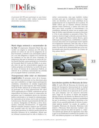 Agenda Nacional
Semana del 31 marzo al 6 de abril, 2014.
+52 (55) 5061-1500 www.delfos.com.mx upa@delfos.com.mx
33
el personal del IFE para participar en una transi-
ción sin sobresaltos entre ambas instituciones
electorales. La Crónica online, marzo 3.
Martí elogia sentencia a secuestrador de
su hijo. El empresario Alejandro Martí dijo que
recibió con alegría la sentencia de 270 años de
prisión en contra de uno de los plagiarios de su
hijo Fernando, y exhortó a las autoridades judicia-
les a ser más diligentes y rápidas en la emisión de
las condenas en ese tipo de actos criminales. El
empresario dijo que la sentencia en contra de Car-
los David Charines, quien participó en el secuestro
de Fernando Martí el 4 junio de 2008, es un ejem-
plo claro de que los secuestradores pagarán con
cadena perpetua sus fechorías. La noche del pasa-
do lunes, el Consejo de la Judicatura Federal, se
informó de la sentencia mencionada fue emitida
por un juzgado federal. La Jornada, abril 2.
Transparencia debe estar en elecciones:
magistrados. El principio rector de la transpa-
rencia debe estar presente en las elecciones para
que sean confiables y se logre mayor participación
ciudadana, coincidieron en señalar magistrados
integrantes de la Sala Superior del Tribunal Elec-
toral del Poder Judicial de la Federación (TEPJF).
Al participar en la Feria Internacional del Libro
2014 organizada por el TEPJF, comentaron que los
impartidores de justicia tienen el compromiso de
garantizar que la ciudadanía ejerza sus derechos
político-electorales y se respete la voluntad popu-
lar expresada en las urnas, con lo cual se fortalece
la democracia. Durante la presentación del libro de
su autoría “Autógrafos de Morelos y otros docu-
mentos. Colección Bicentenarios”, el magistrado
Manuel González Oropeza aseguró que los jueces
han asumido cada vez más una responsabilidad
social para garantizar la efectiva protección de los
derechos humanos de la ciudadanía. Afirmó que
un tribunal constitucional no sólo se dedica a re-
solver controversias, sino que también realiza
acciones para que la ciudadanía conozca y haga
valer sus derechos, con lo cual contribuye en la
modernización de la impartición de la justicia. El
TEPJF refirió que el máximo tribunal electoral
difunde textos históricos y realiza esta feria del
libro para hacer accesible el conocimiento a la
ciudadanía, además de contar con un amplio catá-
logo de títulos especializados en materia electoral.
(…) En el acto también se presentó el libro “Dic-
cionario electoral legal y derecho procesal electo-
ral”, del magistrado Flavio Galván Rivera, quien
indicó que la transparencia, credibilidad y confian-
za en las elecciones son un principio rector vigente
en la legislación mexicana. Ante ello, dijo, es nece-
sario que los partidos políticos y las instituciones
estén a la altura de la normatividad que se ha con-
feccionado para hacerlo prevalecer. La Crónica de
Hoy online, abril 3.
Foto: revistaafortuna.com
Juez declara quiebra de Mexicana de Avia-
ción. El vuelo 886 de Mexicana de Aviación que
partió del Aeropuerto Internacional de la Ciudad
de México con destino a Toronto el 28 de agosto de
2010, sería el último en la operación de la aerolí-
nea, para después caer en concurso mercantil.
Ayer, luego de 43 meses, la titular del Juzgado
Décimo Primero de Distrito en Materia Civil en el
DF, Edith Alarcón Meixueiro, eliminó la posibilidad
de que la aerolínea y sus filiales regresaran a los
cielos. En un acuerdo publicado el viernes, la auto-
ridad judicial declaró “en estado de quiebra a
Compañía Mexicana de Aviación, Mexicana Link
(Inter) y Mexicana Click (Aerovías Caribe)”, tras
permanecer más de tres años sin operar. (…) Alar-
cón solicitó que dentro de los siguientes cinco días
a que le sea notificada la sentencia de quiebra a la
SCT, ésta deberá proponer a un síndico quien será
 