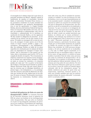 Agenda Nacional
Semana del 31 marzo al 6 de abril, 2014.
+52 (55) 5061-1500 www.delfos.com.mx upa@delfos.com.mx
34
el encargado de la última etapa de la que fuera la
principal aerolínea de México. Además ordenó la
notificación de quiebra al conciliador, Gerardo
Badín, al interventor Fernando Pérez Correa y a
los acreedores residentes en el país, incluidos los
8,500 trabajadores que quedaron desempleados
tras el cese de operaciones. (…) Según Griselda
Nieblas, directora del Instituto Federal de Especia-
listas en Concursos Mercantiles (IFECOM), una vez
que sea nombrado el administrador, éste será el
conciliador y administrador de la aerolínea en
sustitución de Gerardo Badín, y en los siguientes
90 días tendrá la obligación de presentar un in-
ventario de los activos con los que cuenta la em-
presa. “El síndico se encargará de la venta de acti-
vos y de conseguir el mejor precio con el fin de
reunir el mayor recurso posible y pagar a los
acreedores, principalmente a los trabajadores”,
dijo. Sin embargo, Nieblas no habló de un plazo
específico de conclusión para la subasta de bienes
pues eso dependerá de conseguir el mejor com-
prador. Aún se desconoce lo que pasará con las
rutas, slots y concesiones, pues será la SCT la en-
cargada de decidir al respecto. “Por el momento, la
empresa conservará sus espacios en los aeropuer-
tos en donde tuvo operaciones, incluido el AICM,
en tanto se revisan los contratos y la situación
jurídica de cada uno”. Por su parte, la Secretaría
del Trabajo y Previsión Social lamentó la quiebra;
Alfonso Navarrete Prida, dijo que estará atento a
que los recursos que se obtengan beneficien, en
primer lugar, a los trabajadores. (…) La prolonga-
ción del concurso mercantil de Mexicana de Avia-
ción, por encima de la ley, implicó que en los últi-
mos 43 meses al menos 30 presuntos inversionis-
tas buscaran su reestructura. Excélsior online,
abril 5.
Lentitud del gobierno de Peña en casos de
desaparecidos: CNDH. La Comisión Nacional
de los Derechos Humanos acusó al gobierno de
EPN de actuar con lentitud en las investigaciones
sobre desaparecidos. Dijo que salvo en Coahuila,
en el país no hay búsqueda sistemática de perso-
nas en esa condición. El presidente del organismo,
Raúl Plascencia Villanueva, lamentó que la PGR
tome sólo como una cifra la cantidad de ausentes,
cuando en realidad “se trata de historias de vida,
de familias, y eso es en lo que lamentablemente no
se ha avanzado mucho”, consideró. El ombudsman
nacional se refirió a la creación de la Unidad Espe-
cial para la Búsqueda de Desaparecidos, que des-
pués de un año de su instalación no ha empezado a
funcionar. “Lo que se necesita es la indagación de
cada uno de los casos para que se ponga nombre y
apellido a cada una de las víctimas; un año des-
pués de haber creado esa unidad ameritaría que
hubiera un informe por lo menos preliminar o
definitivo. Sin embargo, hay lentitud en el avance
(de las indagatorias) ante la burocracia en que se
ha caído”. Plascencia participó en el seminario
Derechos humanos y patrimonio biocultural, orga-
nizado por la Universidad Autónoma de Coahuila
en Saltillo. De acuerdo con datos de la CNDH, en
México hay alrededor de 2,400 personas desapa-
recidas y 24 mil en condición de no localizables.
(…) Por ello, la CNDH seguirá insistiendo en la
necesidad de que se investiguen todos y cada uno
de los casos, se haga justicia y se defina en buena
medida el paradero final de todas estas personas
que están en condición de desaparecidas o de no
localizables. En su opinión, la estrategia de seguri-
dad del gobierno federal permitió contener el fe-
nómeno, pero hay miles de casos abiertos. Por otro
lado, Plascencia Villanueva opinó que los acciden-
tes en minas y pozos de carbón en Coahuila siguen
cobrando vida de los trabajadores porque “ha
habido indolencia por parte de quien tiene que
inspeccionar, supervisar, clausurar pocitos y, en
todo caso, brindar medidas para que los mineros
puedan trabajar de manera adecuada”. La Jornada,
abril 2. La Jornada, abril 2.
Raúl Plascencia. Foto: radioformula.com 1
 
