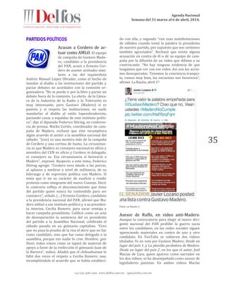 Agenda Nacional
Semana del 31 marzo al 6 de abril, 2014.
+52 (55) 5061-1500 www.delfos.com.mx upa@delfos.com.mx
35
Acusan a Cordero de ac-
tuar como AMLO. El equipo
de campaña de Gustavo Made-
ro, candidato a la presidencia
del PAN, acusó a Ernesto Cor-
dero de asumir actitudes simi-
lares a las del izquierdista
Andrés Manuel López Obrador, como el hecho de
mandar al diablo a las instituciones del partido y
pactar debates no acordados con la comisión or-
ganizadora. “No se puede ir por la libre y pactar un
debate fuera de la comisión. La oferta de la Cáma-
ra de la Industria de la Radio y la Televisión es
muy interesante, pero Gustavo (Madero) sí es
panista y sí respeta las instituciones, no suele
mandarlas al diablo al estilo lopezobradorista,
pactando cosas a espaldas de este instituto políti-
co”, dijo el diputado Federico Döring, en conferen-
cia de prensa. Marko Cortés, coordinador de cam-
paña de Madero, rechazó que éste incumpliera
algún acuerdo al asistir a la asamblea nacional del
sábado: “(eso) es una mentira más de la campaña
de Cordero y una cortina de humo. La circunstan-
cia es que Madero es consejero nacional ex oficio y
miembro del CEN ex oficio y Cordero ni delegado,
ni consejero es. Esa circunstancia sí favoreció a
Madero”, expresó. Respecto a este tema, Federico
Döring agregó: “Cordero tuvo miedo a las porras,
al aplauso y medirse a nivel de militancia, de su
liderazgo y de expresión política con Madero. Sí
tenía que ir en su carácter de exoficio a rendir
protesta como integrante del nuevo Consejo. Decir
lo contrario refleja el desconocimiento que tiene
del partido quien nunca ha contendido para ser
consejero”, señaló. (…) Ernesto Cordero, candidato
a la presidencia nacional del PAN, afirmó que Ma-
dero utilizó a ese instituto político y a su presiden-
ta interina, Cecilia Romero, para sacar ventaja y
hacer campaña proselitista. Calificó como un acto
de desesperación la asistencia del ex presidente
del partido a la Asamblea Nacional, celebrada el
sábado pasado en un gimnasio capitalino. “Creo
que no pasa la prueba de la risa el decir que no fue
como candidato, sino que fue como delegado a la
asamblea, porque eso nadie lo cree. Hombre, ¡por
Dios!, todos vimos cómo se tapizó de material de
apoyo a favor de la reelección el gimnasio Juan de
la Barrera”, indicó. Añadió que el chihuahuense le
faltó dos veces el respeto a Cecilia Romero: una,
incumpliéndole el acuerdo que se había estableci-
do con ella, y segundo “con esas manifestaciones
de silbidos cuando tomó la palabra la presidenta
de nuestro partido, por supuesto que nos sentimos
también agraviados”. Rechazó que exista alguna
acusación en contra de él o de su equipo de cam-
paña por la difusión de un video que difama a su
contrincante. “No hay ninguna evidencia de que
tengamos que ver con ese video. Así son las accio-
nes desesperadas. Tenemos la conciencia tranqui-
la, vamos muy bien, las encuestas nos favorecen”,
afirmó. La Razón, abril 1º
Foto: La Razón 1
Asesor de Ruffo, en video anti-Madero.
Aunque la convocatoria para elegir al nuevo diri-
gente nacional del PAN prohíbe la guerra sucia
entre los candidatos, en las redes sociales siguen
apareciendo materiales en contra de uno y otro
candidato. En YouTube se subieron dos videos
titulados Yo no voto por Gustavo Madero. Desde un
lugar del país 1, y La planilla perdedora de Madero.
Desde un lugar del país 2, en los que el autor, Joel
Macías de Lara, quien aparece como narrador en
los dos videos, se ha desempeñado como asesor de
legisladores panistas. En ambos videos Macías
 