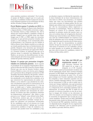 Agenda Nacional
Semana del 31 marzo al 6 de abril, 2014.
+52 (55) 5061-1500 www.delfos.com.mx upa@delfos.com.mx
37
estas medidas cautelares solicitadas". Por la tarde,
el equipo de Madero aseguró que en su gira por
Veracruz, el candidato recibió el apoyo de cerca de
6 mil militantes panistas en los municipios de Boca
del Río, Orizaba y Xalapa. Reforma, abril 3.
Prevé Madero ganar 5 estados en 2015. De
celebrarse hoy comicios en Nuevo León, Querétaro
y Aguascalientes, el PAN saldría victorioso y logra-
ría refrendar Sonora y Baja California Sur. Así lo
afirmó ayer Gustavo Madero, candidato a dirigir el
partido; aseguró que su partido tiene una mejor
imagen que el PRI y el PRD según las encuestas
existentes, lo que permite proyectar triunfos elec-
torales. (…) Sin embargo, al ser cuestionado sobre
el divisionismo y las renuncias que ha sufrido el
PAN en Nuevo León, Madero insistió en su idea de
un triunfo panista pues hay un fortalecimiento del
partido. Respecto a las encuestas que mencionan
la existencia de preferencias por igual entre Made-
ro y Ernesto Cordero, el aspirante dijo que no le
interesa atraer la atención con difamación. Para
Madero, un proceso sin descalificaciones, les per-
mitirá después del 18 de mayo poder convocar a la
unidad del partido. Reforma, abril 3.
Suman 11 quejas por presuntas irregula-
ridades en contienda panista. Así lo reportó
el presidente de la Comisión Organizadora Nacio-
nal de la Elección del CEN, Francisco Garate Chapa.
Precisó que seis son de Ernesto Cordero contra
Gustavo Madero y cinco a la inversa, pero ninguna
por la presencia del ex dirigente nacional en la XXI
Asamblea Nacional Ordinaria del partido, celebra-
da el sábado pasado. Agregó que las quejas se es-
tán atendiendo y en la sesión de la comisión, en la
que estuvieron los representantes de ambos can-
didatos, se les exhortó a que atendieran los siste-
mas conciliatorios que prevé la convocatoria en el
sistema de solución de controversias. (…) En ese
tenor se habló ayer y “ambos representantes de
los candidatos manifestaron su disposición a tratar
de encauzar, mediante este mecanismo de conci-
liación, los hechos que ellos consideran violentan
las disposiciones normativas”, dijo. Sobre si este
proceso es un “lodazal”, como afirmó Carlos Medi-
na Plascencia, sostuvo que, por el contrario, se
conduce con pulcritud y seriedad, “aunque de re-
pente nos ubicamos con posiciones encontradas
de los candidatos, pero es un proceso en el que
estamos haciendo política”. Agregó que la propia
convocatoria establece el tipo de conducta y ex-
presiones que pueden tener los candidatos y hay
un absoluto respeto a la libertad de expresión, con
la única limitante de no hacer denostaciones. En
otro tema se refirió a las encuestas, y al respecto
indicó que éstas son herramientas que pueden
servir para orientar el trabajo político de los can-
didatos, pero deben tener un mínimo de seriedad y
por ello las encuestadoras deben registrarse y
presentar su metodología. “Hasta el momento no
tenemos un criterio en la comisión, apenas se
aprobará la próxima sesión del martes, pero va-
mos en la misma línea de la legislación electoral”.
Subrayó que tanto Cordero como Madero firmaron
una carta de confidencialidad con respecto al pa-
drón de militantes que se les entregó, en términos
de la legislación para la protección de datos perso-
nales, por lo que las encuestadoras no pueden
tenerlo. Así que las encuestas que se han llevado a
cabo hasta el momento no son confiables, porque
no están basadas en el padrón de militantes, ya
que éste sólo lo tienen los candidatos, reiteró. La
Crónica de Hoy online, abril 3.
Cae líder del PRI-DF por
explotación sexual. El Co-
mité Ejecutivo Nacional del
PRI separó de su cargo a su
dirigente en el DF, Cuauhté-
moc Gutiérrez, quien presuntamente encabeza una
red de explotación sexual. Ayer, Carmen Aristegui
presentó en MVS Radio una investigación sobre el
reclutamiento de jóvenes de entre 18 y 32 años
para trabajar en el tricolor capitalino como damas
de compañía y tener relaciones sexuales con Gu-
tiérrez, también diputado federal. Tras un análisis
de las acusaciones, el PRI no sólo le pidió una li-
cencia por tiempo indefinido, sino que presentará
una denuncia ante la Procuraduría del DF y pusie-
ra a disposición de la autoridad capitalina toda la
información. Al interior del PRI se habló de no
permitir su retorno al partido en aras de no lasti-
mar la imagen del tricolor en las elecciones de
2015. En reunión con la dirigencia, Gutiérrez negó
la acusación al argumentar que se trata de un es-
carnio mediático. Desde mayo de 2003, REFORMA
documentó cómo, desde las oficinas del Movimien-
to Territorial del PRI capitalino, Gutiérrez, enton-
ces diputado local y dirigente de esa organización,
contrató a 20 "edecanes" para su atención perso-
nal, pública y privada. Reforma, abril 3.
 