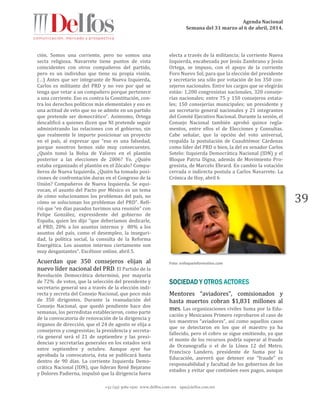 Agenda Nacional
Semana del 31 marzo al 6 de abril, 2014.
+52 (55) 5061-1500 www.delfos.com.mx upa@delfos.com.mx
39
ción. Somos una corriente, pero no somos una
secta religiosa. Navarrete tiene puntos de vista
coincidentes con otros compañeros del partido,
pero es un individuo que tiene su propia visión.
(…) Antes que ser integrante de Nueva Izquierda,
Carlos es militante del PRD y no veo por qué se
tenga que vetar a un compañero porque pertenece
a una corriente. Eso es contra la Constitución, con-
tra los derechos políticos más elementales y eso es
una actitud de veto que no se admite en un partido
que pretende ser democrático”. Asimismo, Ortega
descalificó a quienes dicen que NI pretende seguir
administrando las relaciones con el gobierno, sin
que realmente le importe posicionar un proyecto
en el país, al expresar que “eso es una falsedad,
porque nosotros hemos sido muy consecuentes.
¿Quién tomó la Bolsa de Valores en el plantón
posterior a las elecciones de 2006? Yo. ¿Quién
estaba organizado el plantón en el Zócalo? Compa-
ñeros de Nueva Izquierda. ¿Quién ha tomado posi-
ciones de confrontación duras en el Congreso de la
Unión? Compañeros de Nueva Izquierda. Se equi-
vocan, el asunto del Pacto por México es un tema
de cómo solucionamos los problemas del país, no
cómo se solucionan los problemas del PRD”. Refi-
rió que “en días pasados tuvimos una reunión” con
Felipe González, expresidente del gobierno de
España, quien les dijo “que deberíamos dedicarle,
al PRD, 20% a los asuntos internos y 80% a los
asuntos del país, como el desempleo, la inseguri-
dad, la política social, la consulta de la Reforma
Energética. Los asuntos internos ciertamente son
muy desgastantes”. Excélsior online, abril 5.
Acuerdan que 350 consejeros elijan al
nuevo líder nacional del PRD. El Partido de la
Revolución Democrática determinó, por mayoría
de 72% de votos, que la selección del presidente y
secretario general sea a través de la elección indi-
recta y secreta del Consejo Nacional, que poco más
de 350 dirigentes. Durante la reanudación del
Consejo Nacional, que quedó pendiente hace dos
semanas, los perredistas establecieron, como parte
de la convocatoria de renovación de la dirigencia y
órganos de dirección, que el 24 de agosto se elija a
consejeros y congresistas; la presidencia y secreta-
ría general será el 21 de septiembre y las presi-
dencias y secretarías generales en los estados será
entre septiembre y octubre. Aunque ayer fue
aprobada la convocatoria, ésta se publicará hasta
dentro de 90 días. La corriente Izquierda Demo-
crática Nacional (IDN), que lideran René Bejarano
y Dolores Padierna, impulsó que la dirigencia fuera
electa a través de la militancia; la corriente Nueva
Izquierda, encabezada por Jesús Zambrano y Jesús
Ortega, se impuso, con el apoyo de la corriente
Foro Nuevo Sol, para que la elección del presidente
y secretario sea sólo por votación de los 350 con-
sejeros nacionales. Entre los cargos que se elegirán
están: 1,200 congresistas nacionales, 320 conseje-
rías nacionales; entre 75 y 150 consejeros estata-
les; 150 consejerías municipales; un presidente y
un secretario general nacionales y 21 integrantes
del Comité Ejecutivo Nacional. Durante la sesión, el
Consejo Nacional también aprobó quince regla-
mentos, entre ellos el de Elecciones y Consultas.
Cabe señalar, que la opción del voto universal,
respalda la postulación de Cuauhtémoc Cárdenas
como líder del PRD o bien, la del ex senador Carlos
Sotelo: Izquierda Democrática Nacional (IDN) y el
Bloque Patria Digna, además de Movimiento Pro-
gresista, de Marcelo Ebrard. En cambio la votación
cerrada o indirecta postula a Carlos Navarrete. La
Crónica de Hoy, abril 6
Foto: enfoqueinformativo.com
Mentores “aviadores”, comisionados y
hasta muertos cobran $1,831 millones al
mes. Las organizaciones civiles Suma por la Edu-
cación y Mexicanos Primero reprobaron el caso de
los maestros “aviadores”, así como aquellos casos
que se detectaron en los que el maestro ya ha
fallecido, pero el cobro se sigue emitiendo, ya que
el monto de los recursos podría superar al fraude
de Oceanografía o el de la Línea 12 del Metro.
Francisco Landero, presidente de Suma por la
Educación, aseveró que detener ese “fraude” es
responsabilidad y facultad de los gobiernos de los
estados y evitar que continúen esos pagos, aunque
 