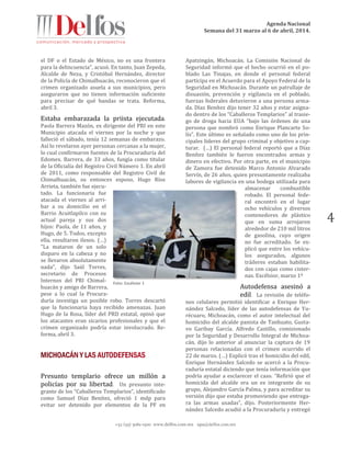 Agenda Nacional
Semana del 31 marzo al 6 de abril, 2014.
+52 (55) 5061-1500 www.delfos.com.mx upa@delfos.com.mx
4
el DF o el Estado de México, no es una frontera
para la delincuencia", acusó. En tanto, Juan Zepeda,
Alcalde de Neza, y Cristóbal Hernández, director
de la Policía de Chimalhuacán, reconocieron que el
crimen organizado asuela a sus municipios, pero
aseguraron que no tienen información suficiente
para precisar de qué bandas se trata. Reforma,
abril 3.
Estaba embarazada la priista ejecutada.
Paola Barrera Mazón, ex dirigente del PRI en este
Municipio atacada el viernes por la noche y que
falleció el sábado, tenía 12 semanas de embarazo.
Así lo revelaron ayer personas cercanas a la mujer,
lo cual confirmaron fuentes de la Procuraduría del
Edomex. Barrera, de 33 años, fungía como titular
de la Oficialía del Registro Civil Número 1. En abril
de 2011, como responsable del Registro Civil de
Chimalhuacán, su entonces esposo, Hugo Ríos
Arrieta, también fue ejecu-
tado. La funcionaria fue
atacada el viernes al arri-
bar a su domicilio en el
Barrio Acuitlapilco con su
actual pareja y sus dos
hijos: Paola, de 11 años, y
Hugo, de 5. Todos, excepto
ella, resultaron ilesos. (…)
"La mataron de un solo
disparo en la cabeza y no
se llevaron absolutamente
nada", dijo Saúl Torres,
secretario de Procesos
Internos del PRI Chimal-
huacán y amigo de Barrera,
pese a lo cual la Procura-
duría investiga un posible robo. Torres descartó
que la funcionaria haya recibido amenazas. Juan
Hugo de la Rosa, líder del PRD estatal, opinó que
los atacantes eran sicarios profesionales y que el
crimen organizado podría estar involucrado. Re-
forma, abril 3.
Presunto templario ofrece un millón a
policías por su libertad. Un presunto inte-
grante de los “Caballeros Templarios”, identificado
como Samuel Díaz Benítez, ofreció 1 mdp para
evitar ser detenido por elementos de la PF en
Apatzingán, Michoacán. La Comisión Nacional de
Seguridad informó que el hecho ocurrió en el po-
blado Las Tinajas, en donde el personal federal
participa en el Acuerdo para el Apoyo Federal de la
Seguridad en Michoacán. Durante un patrullaje de
disuasión, prevención y vigilancia en el poblado,
fuerzas federales detuvieron a una persona arma-
da. Díaz Benítez dijo tener 32 años y estar asigna-
do dentro de los “Caballeros Templarios” al trasie-
go de droga hacia EUA “bajo las órdenes de una
persona que nombró como Enrique Plancarte So-
lís”. Este último es señalado como uno de los prin-
cipales líderes del grupo criminal y objetivo a cap-
turar. (…) El personal federal reportó que a Díaz
Benítez también le fueron encontrados armas y
dinero en efectivo. Por otra parte, en el municipio
de Zamora fue detenido Marco Antonio Alvarado
Servín, de 26 años, quien presuntamente realizaba
labores de vigilancia en una bodega utilizada para
almacenar combustible
robado. El personal fede-
ral encontró en el lugar
ocho vehículos y diversos
contenedores de plástico
que en suma arrojaron
alrededor de 210 mil litros
de gasolina, cuyo origen
no fue acreditado. Se ex-
plicó que entre los vehícu-
los asegurados, algunos
tráileres estaban habilita-
dos con cajas como cister-
nas. Excélsior, marzo 1º
Autodefensa asesinó a
edil. La revisión de teléfo-
nos celulares permitió identificar a Enrique Her-
nández Salcedo, líder de las autodefensas de Yu-
récuaro, Michoacán, como el autor intelectual del
homicidio del alcalde panista de Tanhuato, Gusta-
vo Garibay García. Alfredo Castillo, comisionado
por la Seguridad y Desarrollo Integral de Michoa-
cán, dijo lo anterior al anunciar la captura de 19
personas relacionadas con el crimen ocurrido el
22 de marzo. (…) Explicó tras el homicidio del edil,
Enrique Hernández Salcedo se acercó a la Procu-
raduría estatal diciendo que tenía información que
podría ayudar a esclarecer el caso. “Refirió que el
homicida del alcalde era un ex integrante de su
grupo, Alejandro García Palma, y para acreditar su
versión dijo que estaba promoviendo que entrega-
ra las armas usadas”, dijo. Posteriormente Her-
nández Salcedo acudió a la Procuraduría y entregó
Foto: Excélsior 1
 