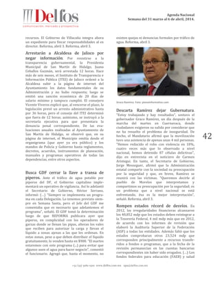Agenda Nacional
Semana del 31 marzo al 6 de abril, 2014.
+52 (55) 5061-1500 www.delfos.com.mx upa@delfos.com.mx
42
recursos. El Gobierno de Villacaña integra ahora
un expediente para fincar responsabilidades al ex
director. Reforma, abril 3. Reforma, abril 3.
Arrestarán a Alcaldesa de Jalisco por
negar información. Por resistirse a la
transparencia gubernamental, la Presidenta
Municipal de San Martín de Hidalgo, Juana
Ceballos Guzmán, será arrestada 12 horas. Hace
más de seis meses, el Instituto de Transparencia e
Información Pública (ITEI) de Jalisco ordenó a la
Alcaldesa subir a la página de internet del
Ayuntamiento los datos fundamentales de su
Administración y no hubo respuesta; luego se
emitió una sanción económica de 20 días de
salario mínimo y tampoco cumplió. El consejero
Vicente Viveros explicó que, al vencerse el plazo, la
legislación prevé un arresto administrativo hasta
por 36 horas, pero el consejo del ITEI determinó
que fuera de 12 horas; asimismo, se instruyó a la
secretaría ejecutiva para que presentara la
denuncia penal correspondiente. De las eva-
luaciones anuales realizadas al Ayuntamiento de
San Martín de Hidalgo, se observó que, en su
página de internet, el Municipio omitía desde el
organigrama (que ayer ya era público) y los
mandos de Policía y Gobierno hasta reglamentos,
decretos, acuerdos, instrumentos de planeación,
manuales y programas operativos de todas las
dependencias, entre otros aspectos.
Busca GDF cerrar la llave a transa de
piperos. Ante el tráfico de agua potable por
piperos del DF, el Gobierno capitalino imple-
mentará un operativo de vigilancia. Así lo adelantó
el Secretario de Gobierno, Héctor Serrano,
informó: (…) "Siempre se implementa un progra-
ma en cada Delegación. Lo tenemos previsto siem-
pre en Semana Santa, pero el Jefe del GDF me
comentaba que es necesario que adelantemos el
programa", señaló. El GDF tomó la determinación
luego de que REFORMA publicara ayer que
piperos, en complicidad con los operadores de
garzas donde se llenan las pipas, alteran los vales
que reciben para autorizar la carga y llevan el
líquido a zonas ajenas a las que les ordenan. En
estas zonas, pese a que deben distribuir el líquido
gratuitamente, lo venden hasta en $900. "El martes
estaremos con este programa (...) para evitar que
algunos usen el agua para hacer negocio", comentó
el funcionario. Agregó que, hasta el momento, no
existen quejas ni denuncias formales por tráfico de
agua. Reforma, abril 3.
Graco Ramírez. Foto: planoinformativo.com
Descarta Ramírez dejar Gubernatura.
"Estoy trabajando y hay resultados", sostuvo el
gobernador Graco Ramírez, un día después de la
marcha del martes en Cuernavaca, donde
ciudadanos exigieron su salida por considerar que
no ha resuelto el problema de inseguridad. De
hecho, el Mandatario afirmó que la movilización
tuvo una asistencia de apenas unas 4 mil personas.
"Hemos reducido el robo con violencia en 18%,
cuatro veces más que lo observado a nivel
nacional, hemos detenido 87 células delictivas",
dijo en entrevista en el noticiero de Carmen
Aristegui. En tanto, el Secretario de Gobierno,
Jorge Messeguer, afirmó que la Administración
estatal comparte con la sociedad su preocupación
por la seguridad y que, en breve, Ramírez se
reunirá con las víctimas. "Queremos decirle al
pueblo de Morelos que interpretamos y
compartimos su preocupación por la seguridad; es
un problema que a nivel nacional se está
enfrentando, ésa es la mejor interpretación",
señaló. Reforma, abril 3.
Rompen estados récord de desvíos. En
2012, las irregularidades financieras alcanzaron
los 40,852 mdp que los estados deben reintegrar a
la Tesorería Federal, 4 mil mdp más que en 2012,
de acuerdo con los informes de revisión que
elaboró la Auditoría Superior de la Federación
(ASF) a todas las entidades. Además faltó que los
estados comprobaran otros 23,524 mdp que
corresponden principalmente a recursos transfe-
ridos a fondos o programas, que a la fecha de la
revisión permanecían en las cuentas bancarias
correspondientes sin haber sido erogados. (…) Los
fondos federales para educación (FAEB) y salud
 