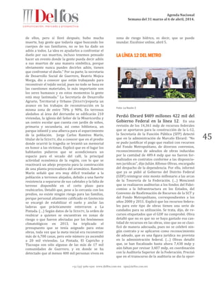 Agenda Nacional
Semana del 31 marzo al 6 de abril, 2014.
+52 (55) 5061-1500 www.delfos.com.mx upa@delfos.com.mx
45
de ellos, pero sí lloré después; hubo mucha
muerte, hay gente que todavía sigue buscando los
cuerpos de sus familiares, no se les ha dado un
adiós a todos. La idea es ayudarlos a confrontar el
duelo por sus muertos, incluso tenemos pensado
hacer un evento donde la gente pueda decir adiós
a sus muertos de una manera simbólica, porque
obviamente nunca puedes decirles adiós, tienen
que confrontar el duelo.” Por su parte, la secretaria
de Desarrollo Social de Guerrero, Beatriz Mojica
Morga, dio a conocer que están trabajando para
reconstruir el tejido social, pues no todo se basa en
las cuestiones materiales, lo más importante son
los seres humanos y en estos momentos la gente
está muy lastimada.” La Secretaría de Desarrollo
Agrario, Territorial y Urbano (SEDATU)reporta un
avance en los trabajos de reconstrucción en la
misma zona de entre 70% y 90%. En terrenos
aledaños al área del derrumbe se edificarán 210
viviendas, la iglesia del Señor de la Misericordia y
un centro escolar que cuenta con jardín de niños,
primaria y secundaria, así como biblioteca, un
parque infantil y una alberca para el esparcimiento
de la población. Jorge Carlos Ramírez Marín,
titular de la SEDATU, dio a conocer que en el predio
donde ocurrió la tragedia se levantó un memorial
en honor a las víctimas. Explicó que en el lugar los
habitantes pidieron que se acondicionara un
espacio para el secado del café, la principal
actividad económica de la región, con lo que se
reactivará un añejo proyecto para la construcción
de una planta procesadora del aromático. Ramírez
Marín señaló que era muy difícil trasladar a la
población a terrenos alejados, debido a una fuerte
resistencia a separarse de sus cafetales y la falta de
terreno disponible en el corto plazo para
reubicarlos. Detalló que, pese a la cercanía con los
predios, no existe ningún riesgo para las familias,
porque personal altamente calificado en Geotecnia
se encargó de estabilizar el suelo y anclar las
laderas que prácticamente enterraron a La
Pintada. (…) Según datos de la SEDATU, la orden de
reubicar a quienes se encuentran en zonas de
riesgo o que fueron afectadas por los fenómenos
climatológicos en 2013, ha triplicado el
presupuesto que se tenía asignado para estas
obras, toda vez que la meta inicial era reconstruir
más de 6,700 casas, pero este número ya ascendió
a 20 mil viviendas. La Pintada, El Capricho y
Tlacoapa son sólo algunas de las más de 17 mil
comunidades de Guerrero, y en donde se ha
detectado que al menos 400 mil personas viven en
zona de riesgo hídrico, es decir, que se puede
inundar. Excélsior online, abril 5.
LA LÍNEA 12 DEL METRO
Foto: La Razón 2
Perdió Ebrard $489 millones 422 mil del
Gobierno Federal en la línea 12. En una
revisión de los 14,361 mdp de recursos federales
que se aportaron para la construcción de la L-12,
la Secretaría de la Función Pública (SFP) detectó
que en la administración de Marcelo Ebrard: “No
se pudo justificar el pago que realizó con recursos
del Fondo Metropolitano, de diversos convenios,
reconocimientos de adeudos de obras inducidas
por la cantidad de 489.4 mdp que no fueron for-
malizados en contratos conforme a las disposicio-
nes jurídicas”, dijo Julián Alfonso Olivas, encargado
del despacho de la dependencia. Por ello, informó
que ya se pidió al Gobierno del Distrito Federal
(GDF) reintegrar este monto millonario a las arcas
de la Tesorería de la Federación. (…) Mencionó
que se realizaron auditorías a los fondos del Fidei-
comiso a la Infraestructura en los Estados, del
Convenio de Reafirmación de Recursos de la SCT y
del Fondo Metropolitano, correspondientes a los
años 2008 y 2011. Explicó que los recursos federa-
les para este tipo de obras tienen una serie de
candados para su utilización. Se trata, dijo, de re-
cursos etiquetados que el GDF no comprobó. Oliva
detalló que no es que no se haya gastado esa can-
tidad de recursos en las obras, sino que no se clasi-
ficó de manera adecuada, pues no se celebró nin-
gún contrato y se aplicaron como reconocimiento
de adeudo, que es una figura jurídica no prevista
en la administración federal. (…) Olivas detalló
que, se han fiscalizado hasta ahora 7,438 mdp y
aún faltan por revisar 3,407 mdp, en coordinación
con la Auditoría Superior de la Federación. Precisó
que en el transcurso de la auditoria se dio la opor-
 
