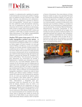 Agenda Nacional
Semana del 31 marzo al 6 de abril, 2014.
+52 (55) 5061-1500 www.delfos.com.mx upa@delfos.com.mx
46
tunidad a la administración capitalina de aportar
la documentación necesaria para justificar el gasto,
pero no pudieron hacerlo. Insistió en que el GDF
debe “subsanar esta deficiencia de la administra-
ción anterior del gobierno y solventar la observa-
ción correspondiente”. Descartó que el resultado
de estas auditorías estén directamente relaciona-
das con la suspensión del servicio en 11 de 20
estaciones de la L12 por problemas en durmientes,
rieles, trenes y ruedas, entre otras muchas. La SFP,
en conjunto con la Contraloría del GDF, realiza una
auditoría a 3,407 mdp. La propia Contraloría capi-
talina determinará si hay alguna responsabilidad
administrativa o penal. La Razón, abril 1.
Analiza TSO nuevo trazo para L-12; el es-
tudio topográfico tardará seis meses. El
levantamiento topográfico que realiza la empresa
Triacaud Societé Organisé (TSO) a la L-12 del Me-
tro busca sugerir un nuevo trazado a la ruta que
conecta Tláhuac con Mixcoac, ya que se ha estable-
cido que en el tramo elevado se puede mejorar las
condiciones de los rieles y su comportamiento con
los trenes. Dichas estas acciones en campo durarán
seis meses y forman parte de las recomendaciones
que realizó la firma francesa luego del reporte que
elaboró a petición del Sistema de Transporte Co-
lectivo (STC) Metro. “Este documento será la base
para determinar las correcciones de trazado a
implementar y también para demostrar la condi-
ción de la vía a una fecha definida”, detalla el do-
cumento. Es de mencionar que los trabajos para la
reparación serán coordinados por la Secretaría de
Obras y Servicios del GDF, así como el organismo
que encabeza Joel Ortega. De acuerdo con los datos
de la SOBSE, TSO ya comenzó con el levantamiento
topográfico (absoluto y relativo) de toda la Línea
Dorada, pero deberá realizar también el levanta-
miento del estado del riel, incluyendo los aparatos
de vía, así como una medición de andenes, altura
de la catenaria. Para dichas labores se utilizará
tecnología de punta como carritos equipados con
láser, videocámaras y fotografías para geo-
posicionar todos los elementos en la vía, como
nivel de balasto, distancia entre los rieles y un
“panorama” digital de las condiciones en que se
encuentra la llamada Línea del Bicentenario. PLAN
DE TRABAJO. De manera coordinada con el con-
sorcio constructor (ICA, Alstom, Carso) debe reali-
zar el posicionamiento de los aislantes de las fija-
ciones, pues se detectó que existía un exceso de
apriete en la Tabla Nabla, lo que reducía la elasti-
cidad induciendo efectos nefastos sobre la fijación
y fisurar el durmiente. Para estas labores, la firma
francesa tendrá el apoyo de la Sociedad Nacional
de Ferrocarriles Franceses (SNCF), así como de la
empresa de ingeniería y consultoría en Movimien-
to sustentable Systra. Para cuestiones de paráme-
tros internacionales y pruebas de laboratorio será
necesario que la primera verifique y corrobore la
situación de: las características y calidad del balas-
to y los durmientes, el interface Material Rodante e
Infraestructura ferroviaria (incluyendo el riel-
rueda), así como la inscripción de los bogies en el
trazado. En tanto que Systra realizará pruebas a la
capacidad portante del viaducto, dato indispensa-
ble para confirmar factibilidad de ciertos trabajos
correctivos y resultados sobre el tema de las vi-
braciones, ya que éstas son constantes en el paso
del tren a lo largo de los 25 km de rieles del trans-
porte. La Crónica de Hoy, abril 6.
Foto: la1260.com
 