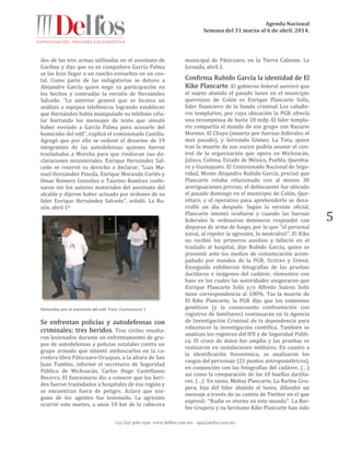 Agenda Nacional
Semana del 31 marzo al 6 de abril, 2014.
+52 (55) 5061-1500 www.delfos.com.mx upa@delfos.com.mx
5
dos de las tres armas utilizadas en el asesinato de
Garibay y dijo que su ex compañero García Palma
se las hizo llegar a un rancho envueltas en un cos-
tal. Como parte de las indagatorias se detuvo a
Alejandro García quien negó su participación en
los hechos y contradijo la versión de Hernández
Salcedo. “Lo anterior generó que se hiciera un
análisis a equipos telefónicos logrando establecer
que Hernández había manipulado su teléfono celu-
lar borrando los mensajes de texto que simuló
haber enviado a García Palma para acusarlo del
homicidio del edil”, explicó el comisionado Castillo.
Agregó que por ello se ordenó el desarme de 19
integrantes de las autodefensas quienes fueron
trasladados a Morelia para que rindieran sus de-
claraciones ministeriales. Enrique Hernández Sal-
cedo se reservó su derecho a declarar. “Luis Ma-
nuel Hernández Pineda, Enrique Morando Cortés y
Omar Romero González o Taurino Ramírez confe-
saron ser los autores materiales del asesinato del
alcalde y dijeron haber actuado por órdenes de su
líder Enrique Hernández Salcedo”, señaló. La Ra-
zón, abril 1º
Detenidos por el asesinato del edil. Foto: Cuartoscuro 1
Se enfrentan policías y autodefensas con
criminales; tres heridos. Tres civiles resulta-
ron lesionados durante un enfrentamiento de gru-
pos de autodefensas y policías estatales contra un
grupo armado que intentó emboscarlos en la ca-
rretera libre Pátzcuaro-Uruapan, a la altura de San
Juan Tumbio, informó el secretario de Seguridad
Pública de Michoacán, Carlos Hugo Castellanos
Becerra. El funcionario dio a conocer que los heri-
dos fueron trasladados a hospitales de esa región y
se encuentran fuera de peligro. Aclaró que nin-
guno de los agentes fue lesionado. La agresión
ocurrió este martes, a unos 10 km de la cabecera
municipal de Pátzcuaro, en la Tierra Caliente. La
Jornada, abril 2.
Confirma Rubido García la identidad de El
Kike Plancarte. El gobierno federal aseveró que
el sujeto abatido el pasado lunes en el municipio
queretano de Colón es Enrique Plancarte Solís,
líder financiero de la banda criminal Los caballe-
ros templarios, por cuya ubicación la PGR ofrecía
una recompensa de hasta 10 mdp. El líder templa-
rio compartía el mando de ese grupo con Nazario
Moreno, El Chayo (muerto por fuerzas federales el
mes pasado), y Servando Gómez, La Tuta, quien
tras la muerte de sus socios podría asumir el con-
trol de la organización que opera en Michoacán,
Jalisco, Colima, Estado de México, Puebla, Queréta-
ro y Guanajuato. El Comisionado Nacional de Segu-
ridad, Monte Alejandro Rubido García, precisó que
Plancarte estaba relacionado con al menos 30
averiguaciones previas; el delincuente fue ubicado
el pasado domingo en el municipio de Colón, Que-
rétaro, y el operativo para aprehenderlo se desa-
rrolló un día después. Según la versión oficial,
Plancarte intentó ocultarse y cuando las fuerzas
federales le ordenaron detenerse respondió con
disparos de arma de fuego, por lo que ‘‘el personal
naval, al repeler la agresión, lo neutralizó’’. El Kike
no recibió los primeros auxilios y falleció en el
traslado al hospital, dijo Rubido García, quien se
presentó ante los medios de comunicación acom-
pañado por mandos de la PGR, SEDENA y SEMAR.
Enseguida exhibieron fotografías de las pruebas
dactilares e imágenes del cadáver, elementos con
base en los cuales las autoridades aseguraron que
Enrique Plancarte Solís y/o Alfredo Suárez Solís
tiene correspondencia al 100%. Tas la muerte de
El Kike Plancarte, la PGR dijo que los exámenes
genéticos (y la consecuente confrontación con
registros de familiares) continuarán en la Agencia
de Investigación Criminal de la dependencia para
robustecer la investigación científica. También se
analizan los registros del IFE y de Seguridad Públi-
ca. El cruce de datos fue amplio y las pruebas se
realizaron en instalaciones militares. En cuanto a
la identificación fisionómica, se analizaron los
rasgos del personaje (21 puntos antropométricos),
en conjunción con las fotografías del cadáver, (…)
así como la comparación de las 10 huellas dactila-
res. (…) En tanto, Melisa Plancarte, La Barbie Gru-
pera, hija del líder abatido el lunes, difundió un
mensaje a través de su cuenta de Twitter en el que
expresó: ‘‘Nadie es eterno en este mundo’’. La Bar-
bie Grupera y su hermano Kike Plancarte han sido
 