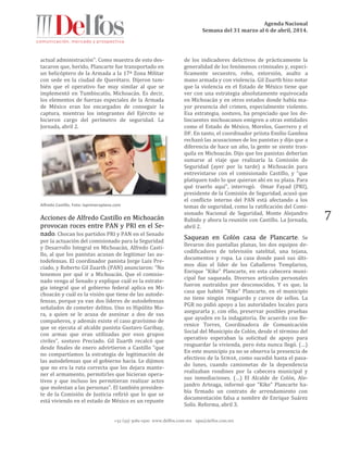 Agenda Nacional
Semana del 31 marzo al 6 de abril, 2014.
+52 (55) 5061-1500 www.delfos.com.mx upa@delfos.com.mx
7
actual administración’’. Como muestra de esto des-
tacaron que, herido, Plancarte fue transportado en
un helicóptero de la Armada a la 17ª Zona Militar
con sede en la ciudad de Querétaro. Dijeron tam-
bién que el operativo fue muy similar al que se
implementó en Tumbiscatío, Michoacán. Es decir,
los elementos de fuerzas especiales de la Armada
de México eran los encargados de conseguir la
captura, mientras los integrantes del Ejército se
hicieron cargo del perímetro de seguridad. La
Jornada, abril 2.
Alfredo Castillo. Foto: laprimeraplana.com
Acciones de Alfredo Castillo en Michoacán
provocan roces entre PAN y PRI en el Se-
nado. Chocan los partidos PRI y PAN en el Senado
por la actuación del comisionado para la Seguridad
y Desarrollo Integral en Michoacán, Alfredo Casti-
llo, al que los panistas acusan de legitimar las au-
todefensas. El coordinador panista Jorge Luis Pre-
ciado, y Roberto Gil Zuarth (PAN) anunciaron: “No
tenemos por qué ir a Michoacán. Que el comisio-
nado venga al Senado y explique cuál es la estrate-
gia integral que el gobierno federal aplica en Mi-
choacán y cuál es la visión que tiene de las autode-
fensas, porque ya van dos líderes de autodefensas
señalados de cometer delitos. Uno es Hipólito Mo-
ra, a quien se le acusa de asesinar a dos de sus
compañeros, y además existe el caso gravísimo de
que se ejecuta al alcalde panista Gustavo Garibay,
con armas que eran utilizadas por esos grupos
civiles”, sostuvo Preciado. Gil Zuarth recalcó que
desde finales de enero advirtieron a Castillo “que
no compartíamos la estrategia de legitimación de
las autodefensas que el gobierno hacía. Le dijimos
que no era la ruta correcta que los dejara mante-
ner el armamento, permitirles que hicieran opera-
tivos y que incluso les permitieran realizar actos
que molestan a las personas”. El también presiden-
te de la Comisión de Justicia refirió que lo que se
está viviendo en el estado de México es un repunte
de los indicadores delictivos de prácticamente la
generalidad de los fenómenos criminales y, especí-
ficamente secuestro, robo, extorsión, asalto a
mano armada y con violencia. Gil Zuarth hizo notar
que la violencia en el Estado de México tiene que
ver con una estrategia absolutamente equivocada
en Michoacán y en otros estados donde había ma-
yor presencia del crimen, especialmente violento.
Esa estrategia, sostuvo, ha propiciado que los de-
lincuentes michoacanos emigren a otras entidades
como el Estado de México, Morelos, Guerrero y el
DF. En tanto, el coordinador priista Emilio Gamboa
rechazó las acusaciones de los panistas y dijo que a
diferencia de hace un año, la gente se siente tran-
quila en Michoacán. Dijo que los panistas deberían
sumarse al viaje que realizaría la Comisión de
Seguridad (ayer por la tarde) a Michoacán para
entrevistarse con el comisionado Castillo, y “que
platiquen todo lo que quieran ahí en su plaza. Para
qué traerlo aquí”, interrogó. Omar Fayad (PRI),
presidente de la Comisión de Seguridad, acusó que
el conflicto interno del PAN está afectando a los
temas de seguridad, como la ratificación del Comi-
sionado Nacional de Seguridad, Monte Alejandro
Rubido y ahora la reunión con Castillo. La Jornada,
abril 2.
Saquean en Colón casa de Plancarte. Se
llevaron dos pantallas planas, los dos equipos de-
codificadores de televisión satelital, una tejana,
documentos y ropa. La casa donde pasó sus últi-
mos días el líder de los Caballeros Templarios,
Enrique "Kike" Plancarte, en esta cabecera muni-
cipal fue saqueada. Diversos artículos personales
fueron sustraídos por desconocidos. Y es que, la
casa que habitó "Kike" Plancarte, en el municipio
no tiene ningún resguardo y carece de sellos. La
PGR no pidió apoyo a las autoridades locales para
asegurarla y, con ello, preservar posibles pruebas
que ayuden en la indagatoria. De acuerdo con Be-
renice Torres, Coordinadora de Comunicación
Social del Municipio de Colón, desde el término del
operativo esperaban la solicitud de apoyo para
resguardar la vivienda, pero ésta nunca llegó. (…)
En este municipio ya no se observa la presencia de
efectivos de la SEMAR, como sucedió hasta el pasa-
do lunes, cuando camionetas de la dependencia
realizaban rondines por la cabecera municipal y
sus inmediaciones. (…) El Alcalde de Colón, Ale-
jandro Arteaga, informó que "Kike" Plancarte ha-
bía firmado un contrato de arrendamiento con
documentación falsa a nombre de Enrique Suárez
Solís. Reforma, abril 3.
 
