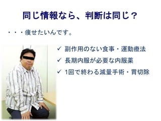 同じ情報なら、判断は同じ？
・・・痩せたいんです。
 副作用のない食事・運動療法
 長期内服が必要な内服薬
 1回で終わる減量手術・胃切除
 