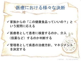 2
 家族からの「この健康食品っていいの？」と
いう質問に応える
 医療者として患者に検査するのか、介入
（投薬など）するのか判断する
 管理者として疾患の治療方針、マネジメント
を決定する
医療における様々な決断
 