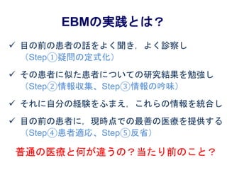 EBMの実践とは？
 目の前の患者の話をよく聞き，よく診察し
（Step①疑問の定式化）
 その患者に似た患者についての研究結果を勉強し
（Step②情報収集、Step③情報の吟味）
 それに自分の経験をふまえ，これらの情報を統合し
 目の前の患者に，現時点での最善の医療を提供する
（Step④患者適応、Step⑤反省）
普通の医療と何が違うの？当たり前のこと？
 