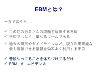 EBMとは？
一言で言うと．．．
 目の前の患者さんの問題を解決する方法
 学問ではなく，単なるツールである
 過去の研究やガイドラインなど、現在利用可能な
最も信頼できる情報を効率よく利用する手段
 普段やってることを体系づけてるだけ
 EBM ≠ エビデンス
 